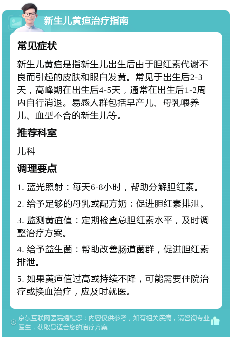 新生儿黄疸治疗指南 常见症状 新生儿黄疸是指新生儿出生后由于胆红素代谢不良而引起的皮肤和眼白发黄。常见于出生后2-3天，高峰期在出生后4-5天，通常在出生后1-2周内自行消退。易感人群包括早产儿、母乳喂养儿、血型不合的新生儿等。 推荐科室 儿科 调理要点 1. 蓝光照射：每天6-8小时，帮助分解胆红素。 2. 给予足够的母乳或配方奶：促进胆红素排泄。 3. 监测黄疸值：定期检查总胆红素水平，及时调整治疗方案。 4. 给予益生菌：帮助改善肠道菌群，促进胆红素排泄。 5. 如果黄疸值过高或持续不降，可能需要住院治疗或换血治疗，应及时就医。