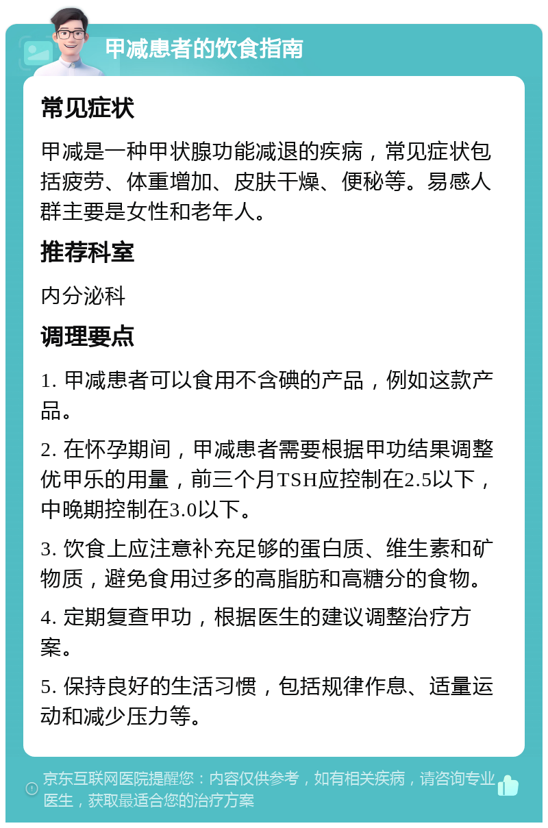 甲减患者的饮食指南 常见症状 甲减是一种甲状腺功能减退的疾病，常见症状包括疲劳、体重增加、皮肤干燥、便秘等。易感人群主要是女性和老年人。 推荐科室 内分泌科 调理要点 1. 甲减患者可以食用不含碘的产品，例如这款产品。 2. 在怀孕期间，甲减患者需要根据甲功结果调整优甲乐的用量，前三个月TSH应控制在2.5以下，中晚期控制在3.0以下。 3. 饮食上应注意补充足够的蛋白质、维生素和矿物质，避免食用过多的高脂肪和高糖分的食物。 4. 定期复查甲功，根据医生的建议调整治疗方案。 5. 保持良好的生活习惯，包括规律作息、适量运动和减少压力等。