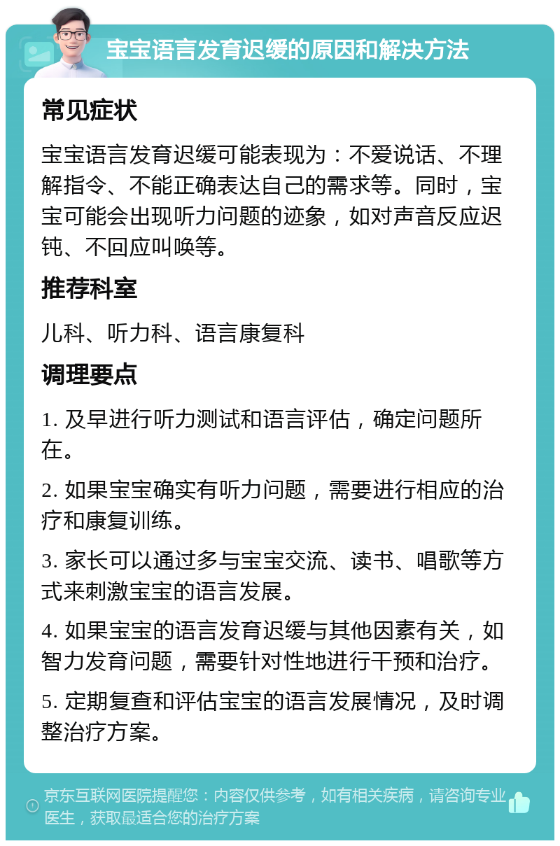 宝宝语言发育迟缓的原因和解决方法 常见症状 宝宝语言发育迟缓可能表现为：不爱说话、不理解指令、不能正确表达自己的需求等。同时，宝宝可能会出现听力问题的迹象，如对声音反应迟钝、不回应叫唤等。 推荐科室 儿科、听力科、语言康复科 调理要点 1. 及早进行听力测试和语言评估，确定问题所在。 2. 如果宝宝确实有听力问题，需要进行相应的治疗和康复训练。 3. 家长可以通过多与宝宝交流、读书、唱歌等方式来刺激宝宝的语言发展。 4. 如果宝宝的语言发育迟缓与其他因素有关，如智力发育问题，需要针对性地进行干预和治疗。 5. 定期复查和评估宝宝的语言发展情况，及时调整治疗方案。