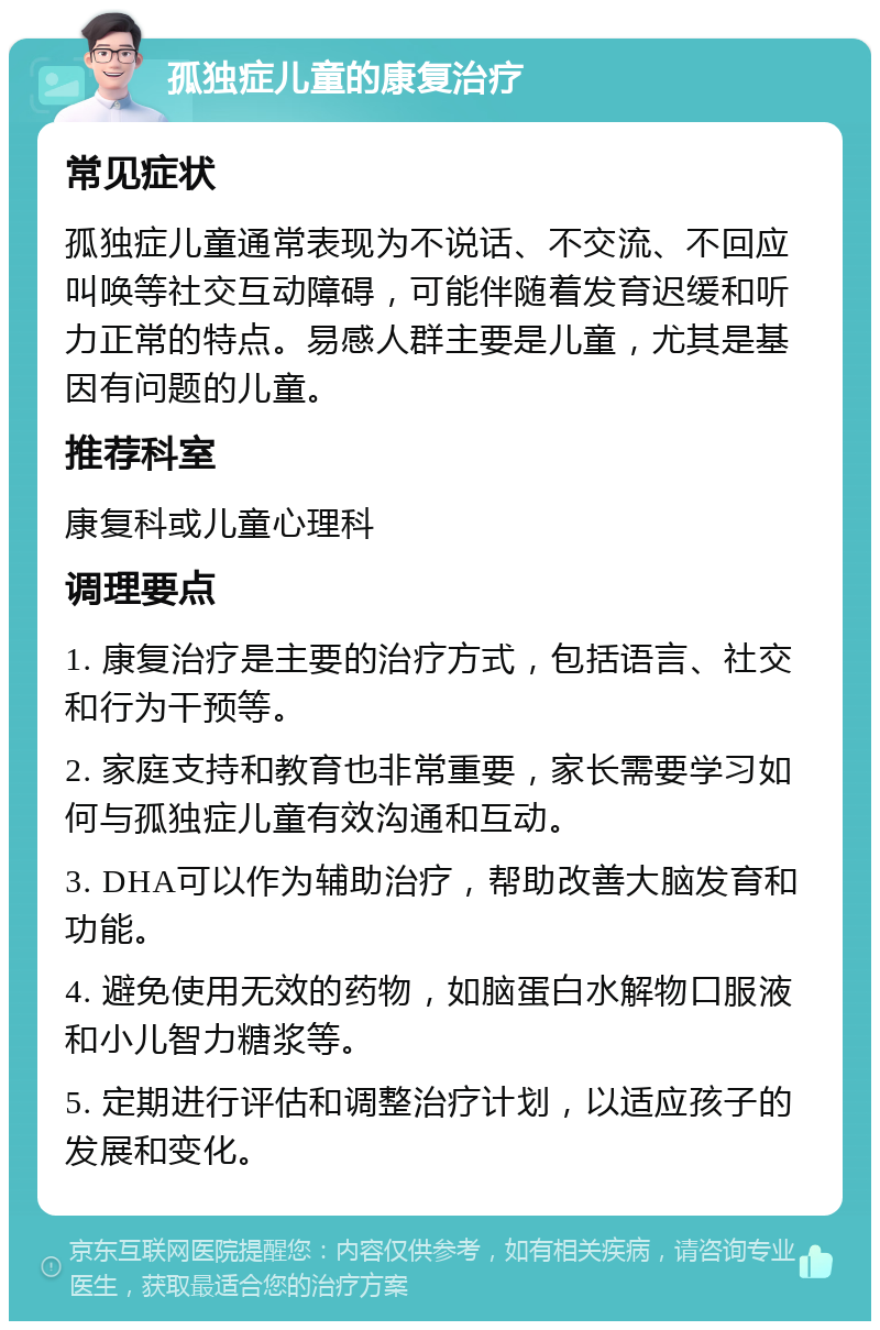 孤独症儿童的康复治疗 常见症状 孤独症儿童通常表现为不说话、不交流、不回应叫唤等社交互动障碍，可能伴随着发育迟缓和听力正常的特点。易感人群主要是儿童，尤其是基因有问题的儿童。 推荐科室 康复科或儿童心理科 调理要点 1. 康复治疗是主要的治疗方式，包括语言、社交和行为干预等。 2. 家庭支持和教育也非常重要，家长需要学习如何与孤独症儿童有效沟通和互动。 3. DHA可以作为辅助治疗，帮助改善大脑发育和功能。 4. 避免使用无效的药物，如脑蛋白水解物口服液和小儿智力糖浆等。 5. 定期进行评估和调整治疗计划，以适应孩子的发展和变化。