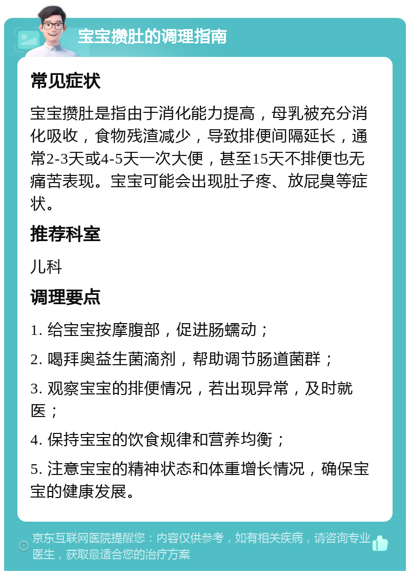 宝宝攒肚的调理指南 常见症状 宝宝攒肚是指由于消化能力提高，母乳被充分消化吸收，食物残渣减少，导致排便间隔延长，通常2-3天或4-5天一次大便，甚至15天不排便也无痛苦表现。宝宝可能会出现肚子疼、放屁臭等症状。 推荐科室 儿科 调理要点 1. 给宝宝按摩腹部，促进肠蠕动； 2. 喝拜奥益生菌滴剂，帮助调节肠道菌群； 3. 观察宝宝的排便情况，若出现异常，及时就医； 4. 保持宝宝的饮食规律和营养均衡； 5. 注意宝宝的精神状态和体重增长情况，确保宝宝的健康发展。