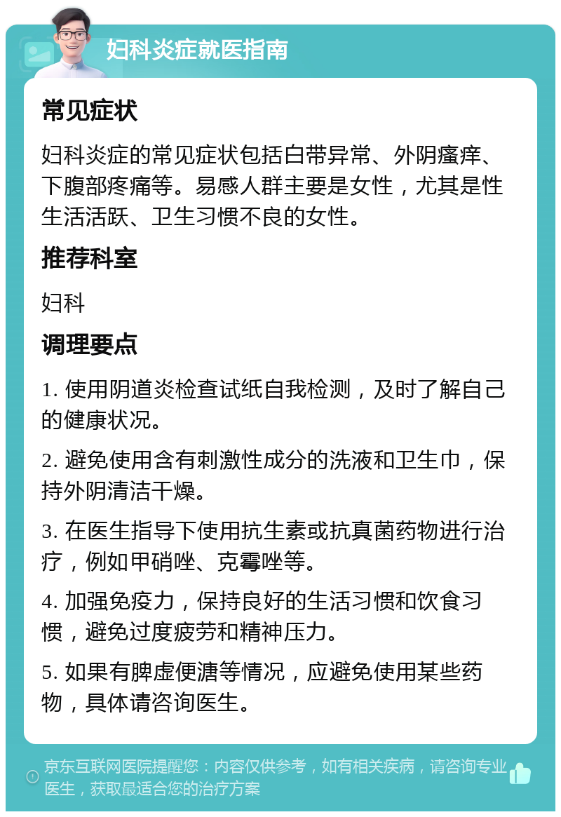 妇科炎症就医指南 常见症状 妇科炎症的常见症状包括白带异常、外阴瘙痒、下腹部疼痛等。易感人群主要是女性，尤其是性生活活跃、卫生习惯不良的女性。 推荐科室 妇科 调理要点 1. 使用阴道炎检查试纸自我检测，及时了解自己的健康状况。 2. 避免使用含有刺激性成分的洗液和卫生巾，保持外阴清洁干燥。 3. 在医生指导下使用抗生素或抗真菌药物进行治疗，例如甲硝唑、克霉唑等。 4. 加强免疫力，保持良好的生活习惯和饮食习惯，避免过度疲劳和精神压力。 5. 如果有脾虚便溏等情况，应避免使用某些药物，具体请咨询医生。