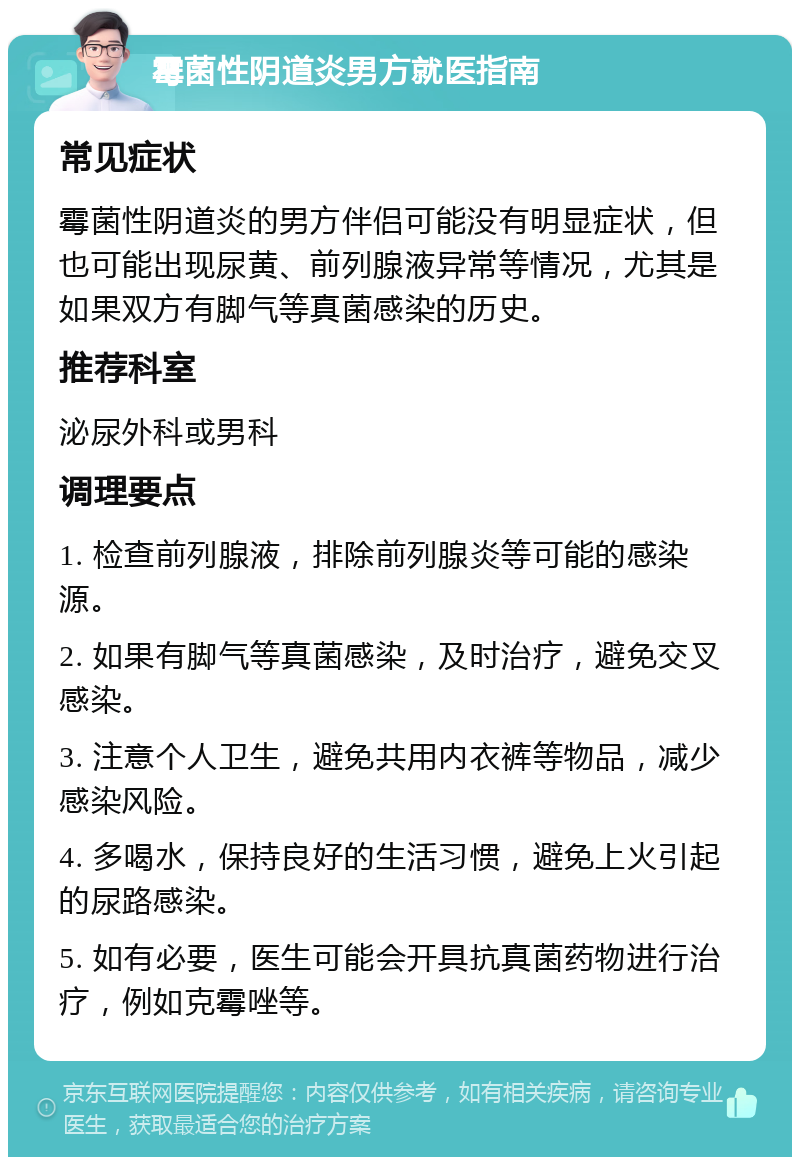 霉菌性阴道炎男方就医指南 常见症状 霉菌性阴道炎的男方伴侣可能没有明显症状，但也可能出现尿黄、前列腺液异常等情况，尤其是如果双方有脚气等真菌感染的历史。 推荐科室 泌尿外科或男科 调理要点 1. 检查前列腺液，排除前列腺炎等可能的感染源。 2. 如果有脚气等真菌感染，及时治疗，避免交叉感染。 3. 注意个人卫生，避免共用内衣裤等物品，减少感染风险。 4. 多喝水，保持良好的生活习惯，避免上火引起的尿路感染。 5. 如有必要，医生可能会开具抗真菌药物进行治疗，例如克霉唑等。