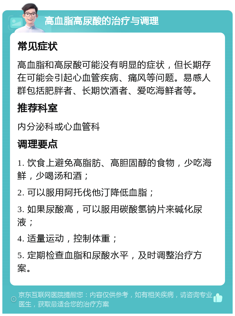 高血脂高尿酸的治疗与调理 常见症状 高血脂和高尿酸可能没有明显的症状，但长期存在可能会引起心血管疾病、痛风等问题。易感人群包括肥胖者、长期饮酒者、爱吃海鲜者等。 推荐科室 内分泌科或心血管科 调理要点 1. 饮食上避免高脂肪、高胆固醇的食物，少吃海鲜，少喝汤和酒； 2. 可以服用阿托伐他汀降低血脂； 3. 如果尿酸高，可以服用碳酸氢钠片来碱化尿液； 4. 适量运动，控制体重； 5. 定期检查血脂和尿酸水平，及时调整治疗方案。