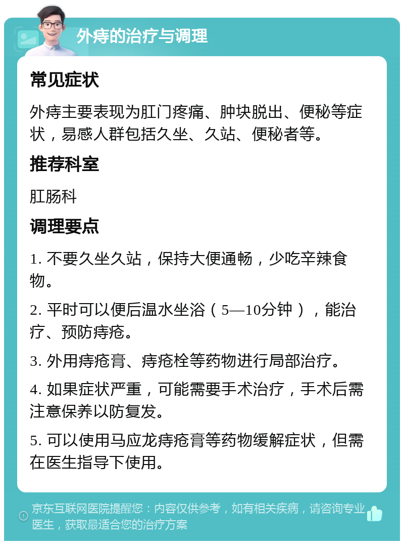 外痔的治疗与调理 常见症状 外痔主要表现为肛门疼痛、肿块脱出、便秘等症状，易感人群包括久坐、久站、便秘者等。 推荐科室 肛肠科 调理要点 1. 不要久坐久站，保持大便通畅，少吃辛辣食物。 2. 平时可以便后温水坐浴（5—10分钟），能治疗、预防痔疮。 3. 外用痔疮膏、痔疮栓等药物进行局部治疗。 4. 如果症状严重，可能需要手术治疗，手术后需注意保养以防复发。 5. 可以使用马应龙痔疮膏等药物缓解症状，但需在医生指导下使用。