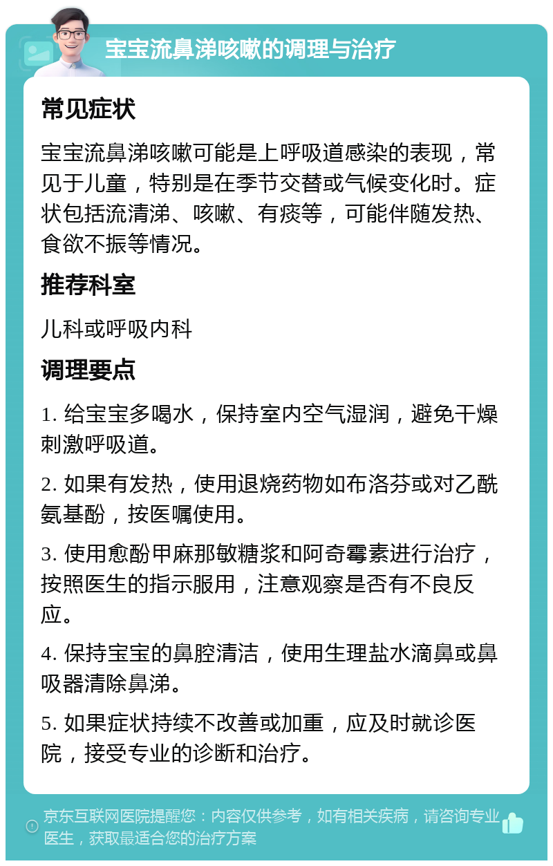 宝宝流鼻涕咳嗽的调理与治疗 常见症状 宝宝流鼻涕咳嗽可能是上呼吸道感染的表现，常见于儿童，特别是在季节交替或气候变化时。症状包括流清涕、咳嗽、有痰等，可能伴随发热、食欲不振等情况。 推荐科室 儿科或呼吸内科 调理要点 1. 给宝宝多喝水，保持室内空气湿润，避免干燥刺激呼吸道。 2. 如果有发热，使用退烧药物如布洛芬或对乙酰氨基酚，按医嘱使用。 3. 使用愈酚甲麻那敏糖浆和阿奇霉素进行治疗，按照医生的指示服用，注意观察是否有不良反应。 4. 保持宝宝的鼻腔清洁，使用生理盐水滴鼻或鼻吸器清除鼻涕。 5. 如果症状持续不改善或加重，应及时就诊医院，接受专业的诊断和治疗。