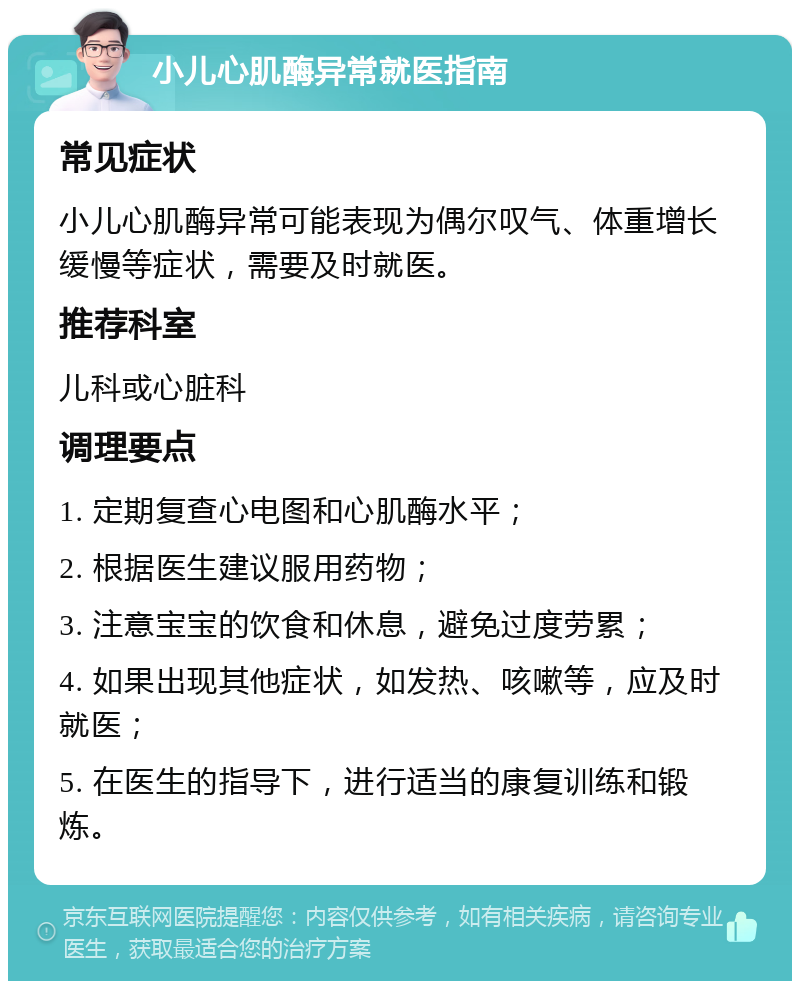 小儿心肌酶异常就医指南 常见症状 小儿心肌酶异常可能表现为偶尔叹气、体重增长缓慢等症状，需要及时就医。 推荐科室 儿科或心脏科 调理要点 1. 定期复查心电图和心肌酶水平； 2. 根据医生建议服用药物； 3. 注意宝宝的饮食和休息，避免过度劳累； 4. 如果出现其他症状，如发热、咳嗽等，应及时就医； 5. 在医生的指导下，进行适当的康复训练和锻炼。