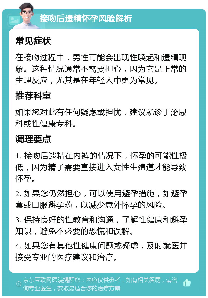 接吻后遗精怀孕风险解析 常见症状 在接吻过程中，男性可能会出现性唤起和遗精现象。这种情况通常不需要担心，因为它是正常的生理反应，尤其是在年轻人中更为常见。 推荐科室 如果您对此有任何疑虑或担忧，建议就诊于泌尿科或性健康专科。 调理要点 1. 接吻后遗精在内裤的情况下，怀孕的可能性极低，因为精子需要直接进入女性生殖道才能导致怀孕。 2. 如果您仍然担心，可以使用避孕措施，如避孕套或口服避孕药，以减少意外怀孕的风险。 3. 保持良好的性教育和沟通，了解性健康和避孕知识，避免不必要的恐慌和误解。 4. 如果您有其他性健康问题或疑虑，及时就医并接受专业的医疗建议和治疗。