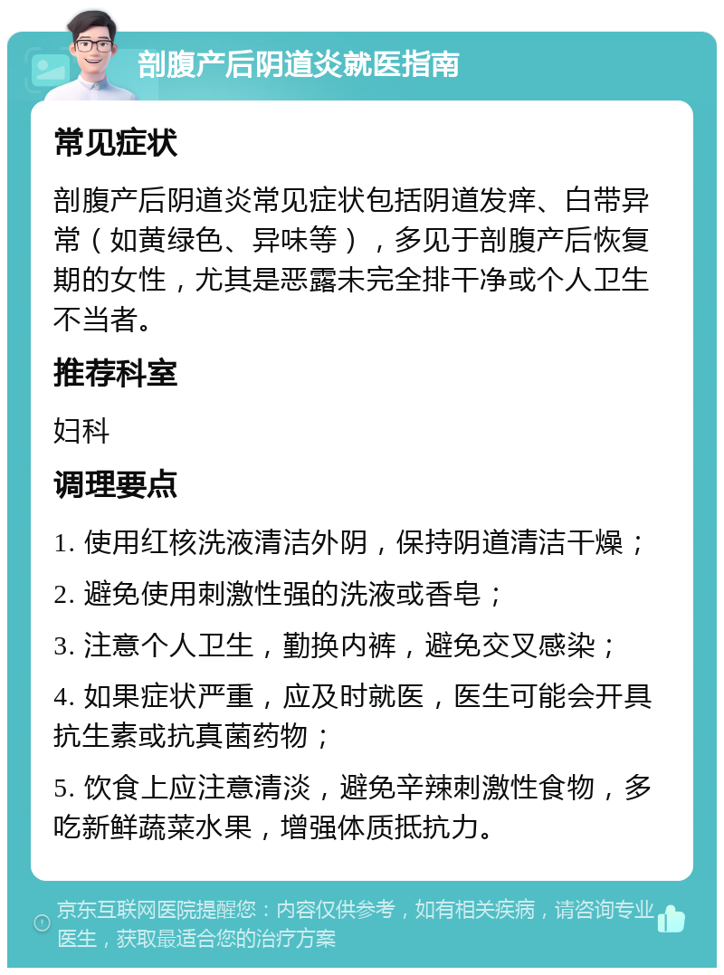 剖腹产后阴道炎就医指南 常见症状 剖腹产后阴道炎常见症状包括阴道发痒、白带异常（如黄绿色、异味等），多见于剖腹产后恢复期的女性，尤其是恶露未完全排干净或个人卫生不当者。 推荐科室 妇科 调理要点 1. 使用红核洗液清洁外阴，保持阴道清洁干燥； 2. 避免使用刺激性强的洗液或香皂； 3. 注意个人卫生，勤换内裤，避免交叉感染； 4. 如果症状严重，应及时就医，医生可能会开具抗生素或抗真菌药物； 5. 饮食上应注意清淡，避免辛辣刺激性食物，多吃新鲜蔬菜水果，增强体质抵抗力。