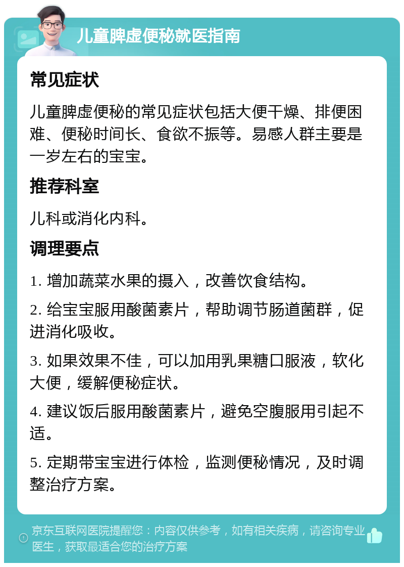 儿童脾虚便秘就医指南 常见症状 儿童脾虚便秘的常见症状包括大便干燥、排便困难、便秘时间长、食欲不振等。易感人群主要是一岁左右的宝宝。 推荐科室 儿科或消化内科。 调理要点 1. 增加蔬菜水果的摄入，改善饮食结构。 2. 给宝宝服用酸菌素片，帮助调节肠道菌群，促进消化吸收。 3. 如果效果不佳，可以加用乳果糖口服液，软化大便，缓解便秘症状。 4. 建议饭后服用酸菌素片，避免空腹服用引起不适。 5. 定期带宝宝进行体检，监测便秘情况，及时调整治疗方案。