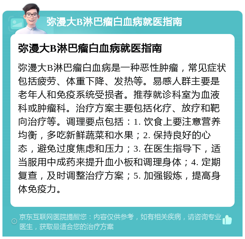 弥漫大B淋巴瘤白血病就医指南 弥漫大B淋巴瘤白血病就医指南 弥漫大B淋巴瘤白血病是一种恶性肿瘤，常见症状包括疲劳、体重下降、发热等。易感人群主要是老年人和免疫系统受损者。推荐就诊科室为血液科或肿瘤科。治疗方案主要包括化疗、放疗和靶向治疗等。调理要点包括：1. 饮食上要注意营养均衡，多吃新鲜蔬菜和水果；2. 保持良好的心态，避免过度焦虑和压力；3. 在医生指导下，适当服用中成药来提升血小板和调理身体；4. 定期复查，及时调整治疗方案；5. 加强锻炼，提高身体免疫力。