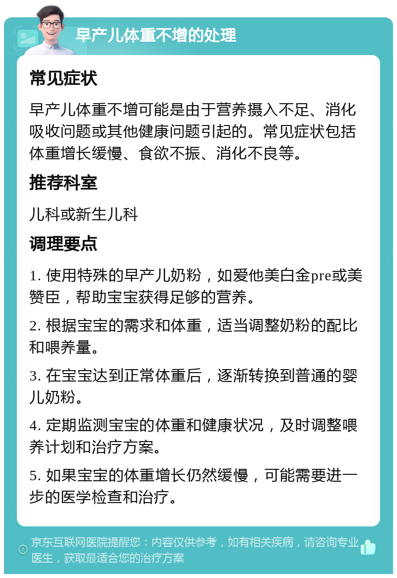 早产儿体重不增的处理 常见症状 早产儿体重不增可能是由于营养摄入不足、消化吸收问题或其他健康问题引起的。常见症状包括体重增长缓慢、食欲不振、消化不良等。 推荐科室 儿科或新生儿科 调理要点 1. 使用特殊的早产儿奶粉，如爱他美白金pre或美赞臣，帮助宝宝获得足够的营养。 2. 根据宝宝的需求和体重，适当调整奶粉的配比和喂养量。 3. 在宝宝达到正常体重后，逐渐转换到普通的婴儿奶粉。 4. 定期监测宝宝的体重和健康状况，及时调整喂养计划和治疗方案。 5. 如果宝宝的体重增长仍然缓慢，可能需要进一步的医学检查和治疗。