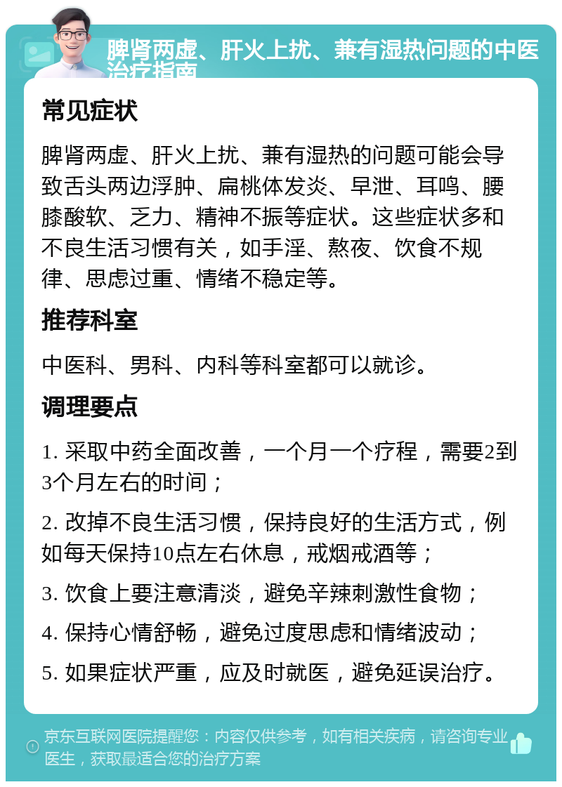 脾肾两虚、肝火上扰、兼有湿热问题的中医治疗指南 常见症状 脾肾两虚、肝火上扰、兼有湿热的问题可能会导致舌头两边浮肿、扁桃体发炎、早泄、耳鸣、腰膝酸软、乏力、精神不振等症状。这些症状多和不良生活习惯有关，如手淫、熬夜、饮食不规律、思虑过重、情绪不稳定等。 推荐科室 中医科、男科、内科等科室都可以就诊。 调理要点 1. 采取中药全面改善，一个月一个疗程，需要2到3个月左右的时间； 2. 改掉不良生活习惯，保持良好的生活方式，例如每天保持10点左右休息，戒烟戒酒等； 3. 饮食上要注意清淡，避免辛辣刺激性食物； 4. 保持心情舒畅，避免过度思虑和情绪波动； 5. 如果症状严重，应及时就医，避免延误治疗。