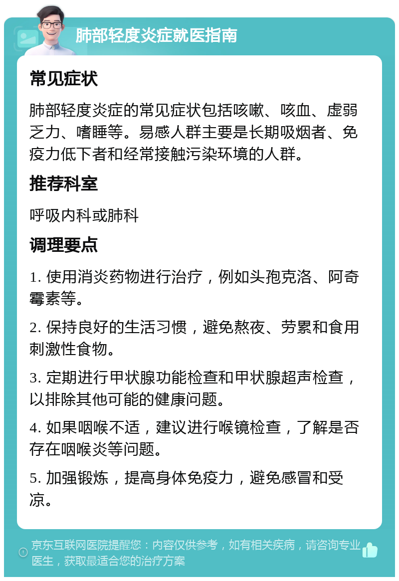 肺部轻度炎症就医指南 常见症状 肺部轻度炎症的常见症状包括咳嗽、咳血、虚弱乏力、嗜睡等。易感人群主要是长期吸烟者、免疫力低下者和经常接触污染环境的人群。 推荐科室 呼吸内科或肺科 调理要点 1. 使用消炎药物进行治疗，例如头孢克洛、阿奇霉素等。 2. 保持良好的生活习惯，避免熬夜、劳累和食用刺激性食物。 3. 定期进行甲状腺功能检查和甲状腺超声检查，以排除其他可能的健康问题。 4. 如果咽喉不适，建议进行喉镜检查，了解是否存在咽喉炎等问题。 5. 加强锻炼，提高身体免疫力，避免感冒和受凉。