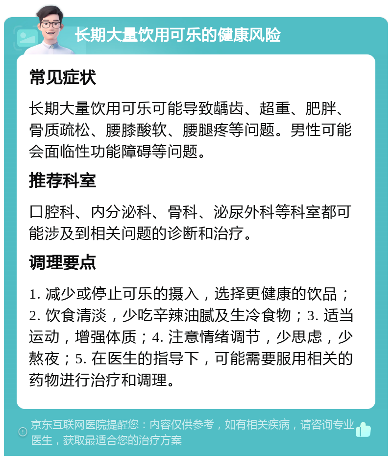 长期大量饮用可乐的健康风险 常见症状 长期大量饮用可乐可能导致龋齿、超重、肥胖、骨质疏松、腰膝酸软、腰腿疼等问题。男性可能会面临性功能障碍等问题。 推荐科室 口腔科、内分泌科、骨科、泌尿外科等科室都可能涉及到相关问题的诊断和治疗。 调理要点 1. 减少或停止可乐的摄入，选择更健康的饮品；2. 饮食清淡，少吃辛辣油腻及生冷食物；3. 适当运动，增强体质；4. 注意情绪调节，少思虑，少熬夜；5. 在医生的指导下，可能需要服用相关的药物进行治疗和调理。