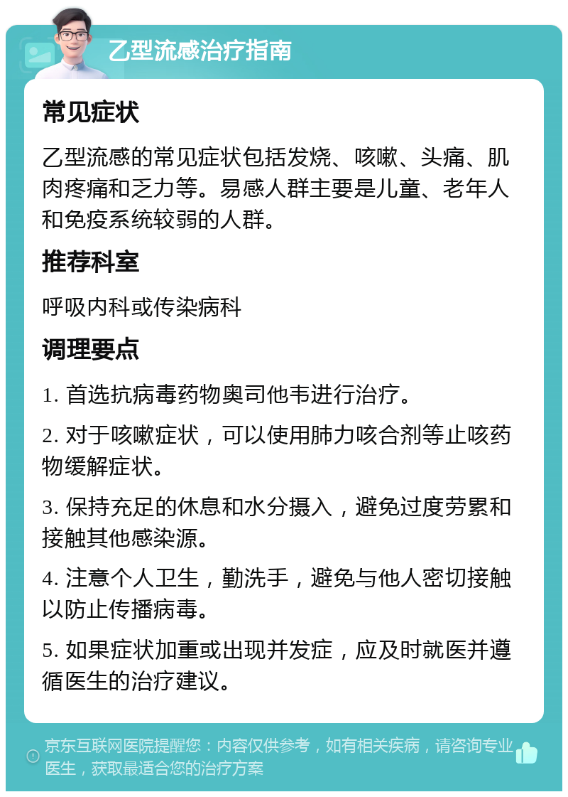 乙型流感治疗指南 常见症状 乙型流感的常见症状包括发烧、咳嗽、头痛、肌肉疼痛和乏力等。易感人群主要是儿童、老年人和免疫系统较弱的人群。 推荐科室 呼吸内科或传染病科 调理要点 1. 首选抗病毒药物奥司他韦进行治疗。 2. 对于咳嗽症状，可以使用肺力咳合剂等止咳药物缓解症状。 3. 保持充足的休息和水分摄入，避免过度劳累和接触其他感染源。 4. 注意个人卫生，勤洗手，避免与他人密切接触以防止传播病毒。 5. 如果症状加重或出现并发症，应及时就医并遵循医生的治疗建议。