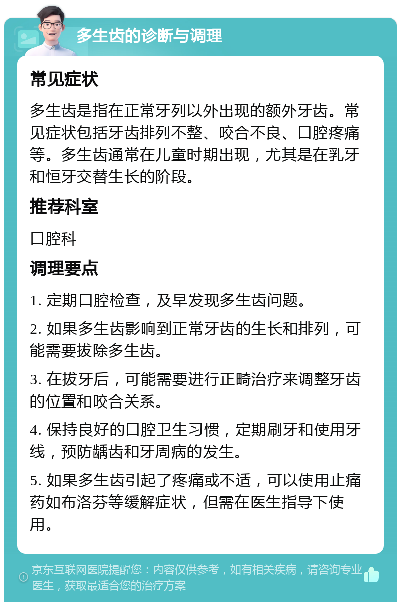 多生齿的诊断与调理 常见症状 多生齿是指在正常牙列以外出现的额外牙齿。常见症状包括牙齿排列不整、咬合不良、口腔疼痛等。多生齿通常在儿童时期出现，尤其是在乳牙和恒牙交替生长的阶段。 推荐科室 口腔科 调理要点 1. 定期口腔检查，及早发现多生齿问题。 2. 如果多生齿影响到正常牙齿的生长和排列，可能需要拔除多生齿。 3. 在拔牙后，可能需要进行正畸治疗来调整牙齿的位置和咬合关系。 4. 保持良好的口腔卫生习惯，定期刷牙和使用牙线，预防龋齿和牙周病的发生。 5. 如果多生齿引起了疼痛或不适，可以使用止痛药如布洛芬等缓解症状，但需在医生指导下使用。