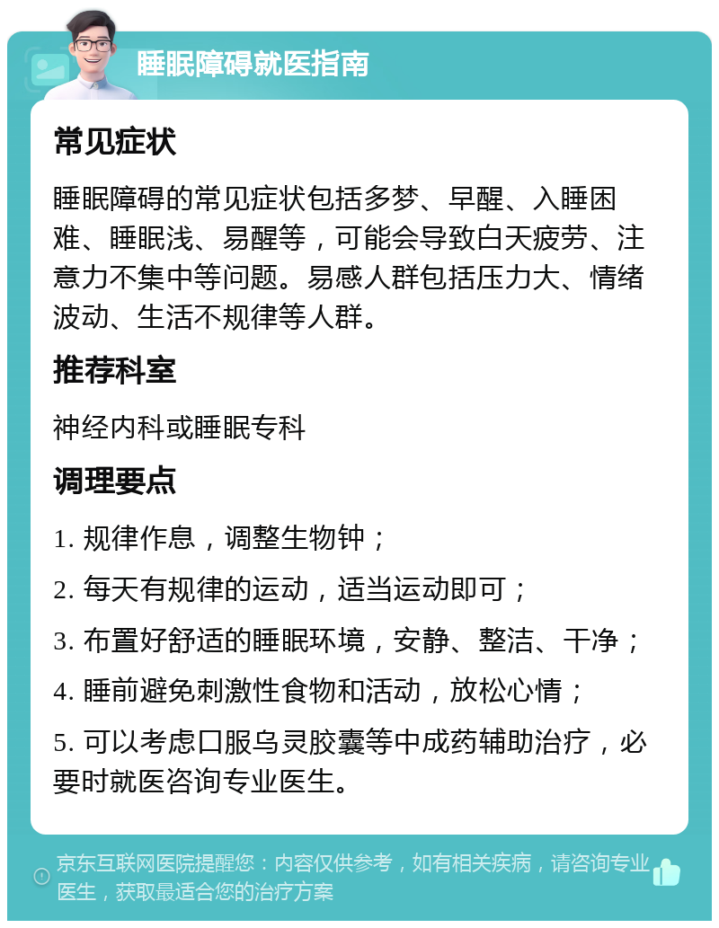 睡眠障碍就医指南 常见症状 睡眠障碍的常见症状包括多梦、早醒、入睡困难、睡眠浅、易醒等，可能会导致白天疲劳、注意力不集中等问题。易感人群包括压力大、情绪波动、生活不规律等人群。 推荐科室 神经内科或睡眠专科 调理要点 1. 规律作息，调整生物钟； 2. 每天有规律的运动，适当运动即可； 3. 布置好舒适的睡眠环境，安静、整洁、干净； 4. 睡前避免刺激性食物和活动，放松心情； 5. 可以考虑口服乌灵胶囊等中成药辅助治疗，必要时就医咨询专业医生。