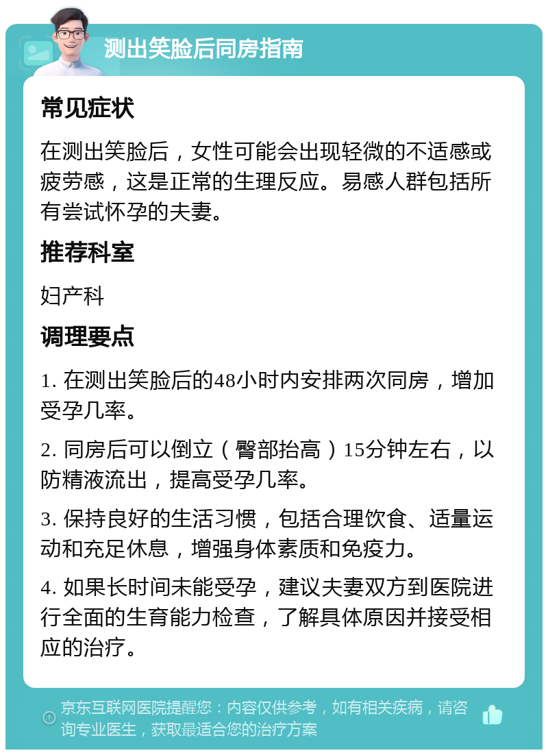 测出笑脸后同房指南 常见症状 在测出笑脸后，女性可能会出现轻微的不适感或疲劳感，这是正常的生理反应。易感人群包括所有尝试怀孕的夫妻。 推荐科室 妇产科 调理要点 1. 在测出笑脸后的48小时内安排两次同房，增加受孕几率。 2. 同房后可以倒立（臀部抬高）15分钟左右，以防精液流出，提高受孕几率。 3. 保持良好的生活习惯，包括合理饮食、适量运动和充足休息，增强身体素质和免疫力。 4. 如果长时间未能受孕，建议夫妻双方到医院进行全面的生育能力检查，了解具体原因并接受相应的治疗。