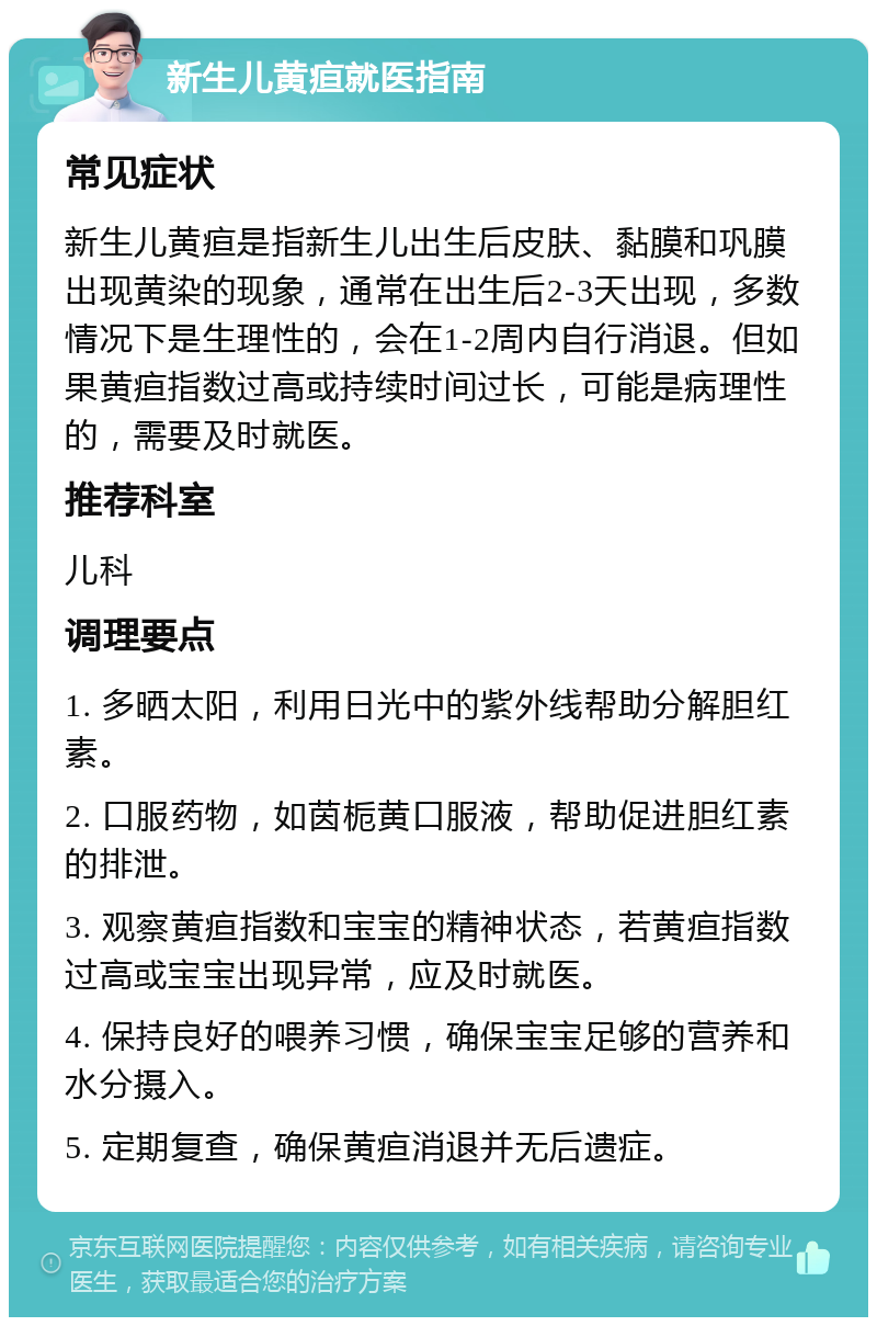 新生儿黄疸就医指南 常见症状 新生儿黄疸是指新生儿出生后皮肤、黏膜和巩膜出现黄染的现象，通常在出生后2-3天出现，多数情况下是生理性的，会在1-2周内自行消退。但如果黄疸指数过高或持续时间过长，可能是病理性的，需要及时就医。 推荐科室 儿科 调理要点 1. 多晒太阳，利用日光中的紫外线帮助分解胆红素。 2. 口服药物，如茵栀黄口服液，帮助促进胆红素的排泄。 3. 观察黄疸指数和宝宝的精神状态，若黄疸指数过高或宝宝出现异常，应及时就医。 4. 保持良好的喂养习惯，确保宝宝足够的营养和水分摄入。 5. 定期复查，确保黄疸消退并无后遗症。