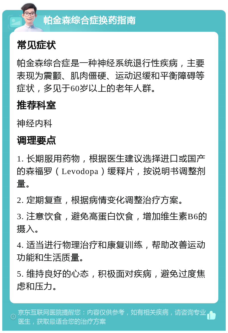 帕金森综合症换药指南 常见症状 帕金森综合症是一种神经系统退行性疾病，主要表现为震颤、肌肉僵硬、运动迟缓和平衡障碍等症状，多见于60岁以上的老年人群。 推荐科室 神经内科 调理要点 1. 长期服用药物，根据医生建议选择进口或国产的森福罗（Levodopa）缓释片，按说明书调整剂量。 2. 定期复查，根据病情变化调整治疗方案。 3. 注意饮食，避免高蛋白饮食，增加维生素B6的摄入。 4. 适当进行物理治疗和康复训练，帮助改善运动功能和生活质量。 5. 维持良好的心态，积极面对疾病，避免过度焦虑和压力。