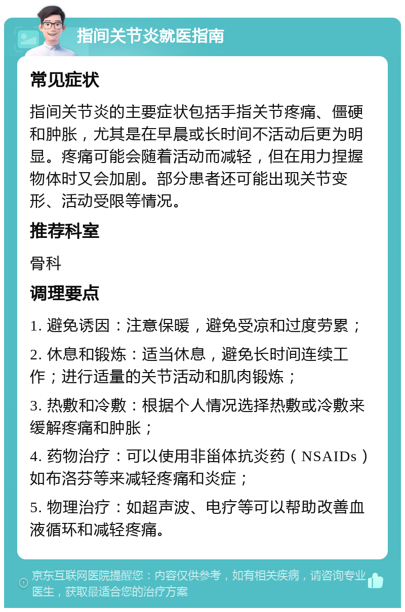 指间关节炎就医指南 常见症状 指间关节炎的主要症状包括手指关节疼痛、僵硬和肿胀，尤其是在早晨或长时间不活动后更为明显。疼痛可能会随着活动而减轻，但在用力捏握物体时又会加剧。部分患者还可能出现关节变形、活动受限等情况。 推荐科室 骨科 调理要点 1. 避免诱因：注意保暖，避免受凉和过度劳累； 2. 休息和锻炼：适当休息，避免长时间连续工作；进行适量的关节活动和肌肉锻炼； 3. 热敷和冷敷：根据个人情况选择热敷或冷敷来缓解疼痛和肿胀； 4. 药物治疗：可以使用非甾体抗炎药（NSAIDs）如布洛芬等来减轻疼痛和炎症； 5. 物理治疗：如超声波、电疗等可以帮助改善血液循环和减轻疼痛。