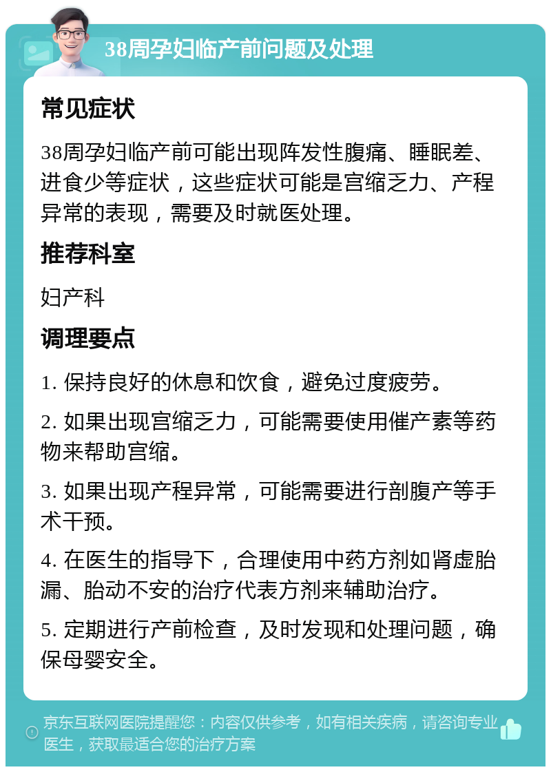 38周孕妇临产前问题及处理 常见症状 38周孕妇临产前可能出现阵发性腹痛、睡眠差、进食少等症状，这些症状可能是宫缩乏力、产程异常的表现，需要及时就医处理。 推荐科室 妇产科 调理要点 1. 保持良好的休息和饮食，避免过度疲劳。 2. 如果出现宫缩乏力，可能需要使用催产素等药物来帮助宫缩。 3. 如果出现产程异常，可能需要进行剖腹产等手术干预。 4. 在医生的指导下，合理使用中药方剂如肾虚胎漏、胎动不安的治疗代表方剂来辅助治疗。 5. 定期进行产前检查，及时发现和处理问题，确保母婴安全。