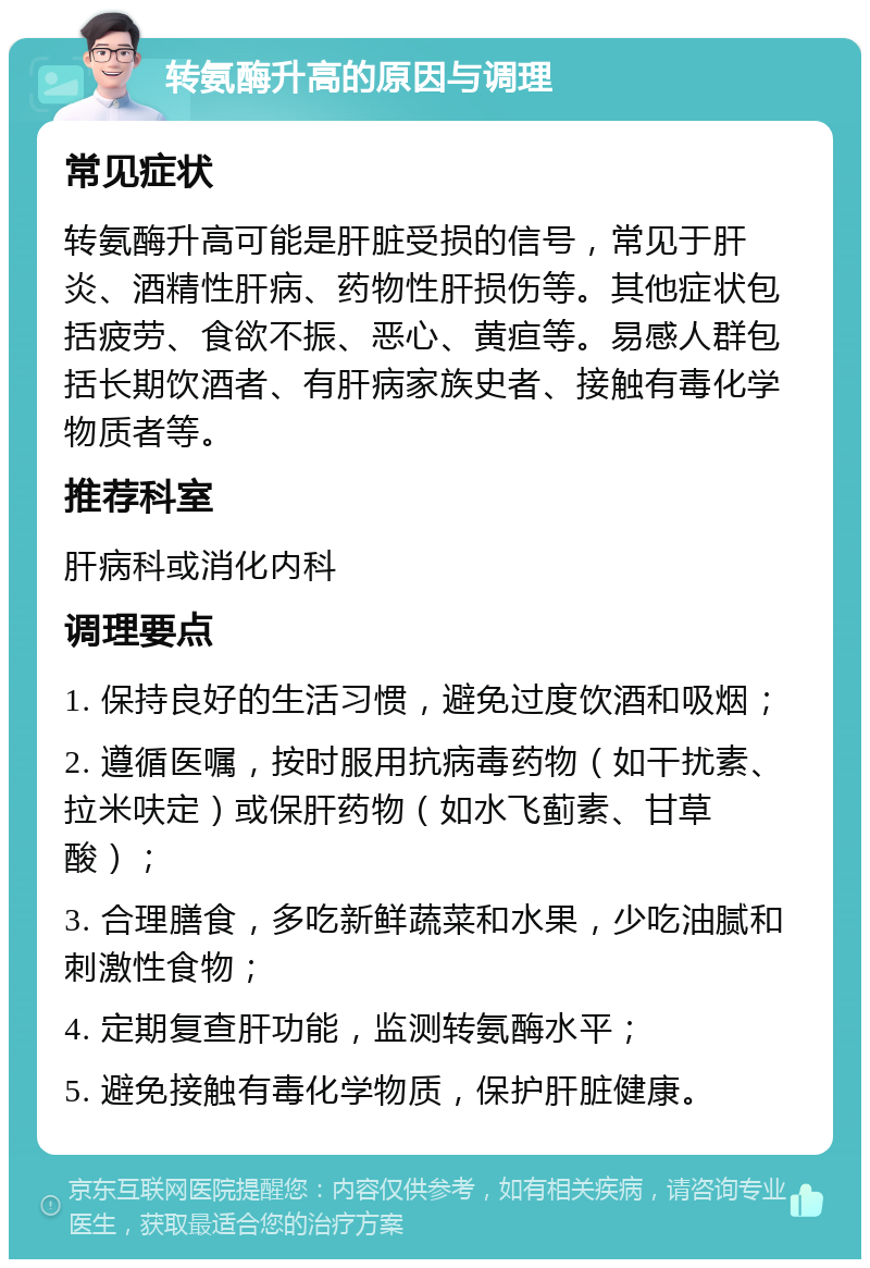 转氨酶升高的原因与调理 常见症状 转氨酶升高可能是肝脏受损的信号，常见于肝炎、酒精性肝病、药物性肝损伤等。其他症状包括疲劳、食欲不振、恶心、黄疸等。易感人群包括长期饮酒者、有肝病家族史者、接触有毒化学物质者等。 推荐科室 肝病科或消化内科 调理要点 1. 保持良好的生活习惯，避免过度饮酒和吸烟； 2. 遵循医嘱，按时服用抗病毒药物（如干扰素、拉米呋定）或保肝药物（如水飞蓟素、甘草酸）； 3. 合理膳食，多吃新鲜蔬菜和水果，少吃油腻和刺激性食物； 4. 定期复查肝功能，监测转氨酶水平； 5. 避免接触有毒化学物质，保护肝脏健康。