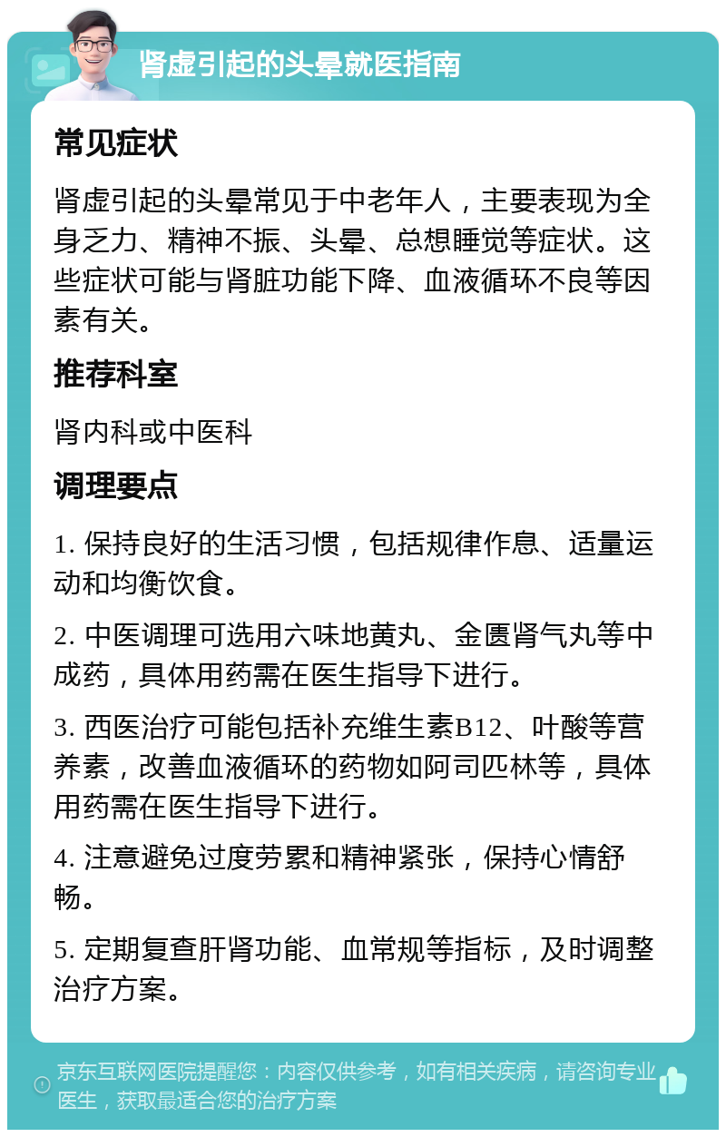 肾虚引起的头晕就医指南 常见症状 肾虚引起的头晕常见于中老年人，主要表现为全身乏力、精神不振、头晕、总想睡觉等症状。这些症状可能与肾脏功能下降、血液循环不良等因素有关。 推荐科室 肾内科或中医科 调理要点 1. 保持良好的生活习惯，包括规律作息、适量运动和均衡饮食。 2. 中医调理可选用六味地黄丸、金匮肾气丸等中成药，具体用药需在医生指导下进行。 3. 西医治疗可能包括补充维生素B12、叶酸等营养素，改善血液循环的药物如阿司匹林等，具体用药需在医生指导下进行。 4. 注意避免过度劳累和精神紧张，保持心情舒畅。 5. 定期复查肝肾功能、血常规等指标，及时调整治疗方案。