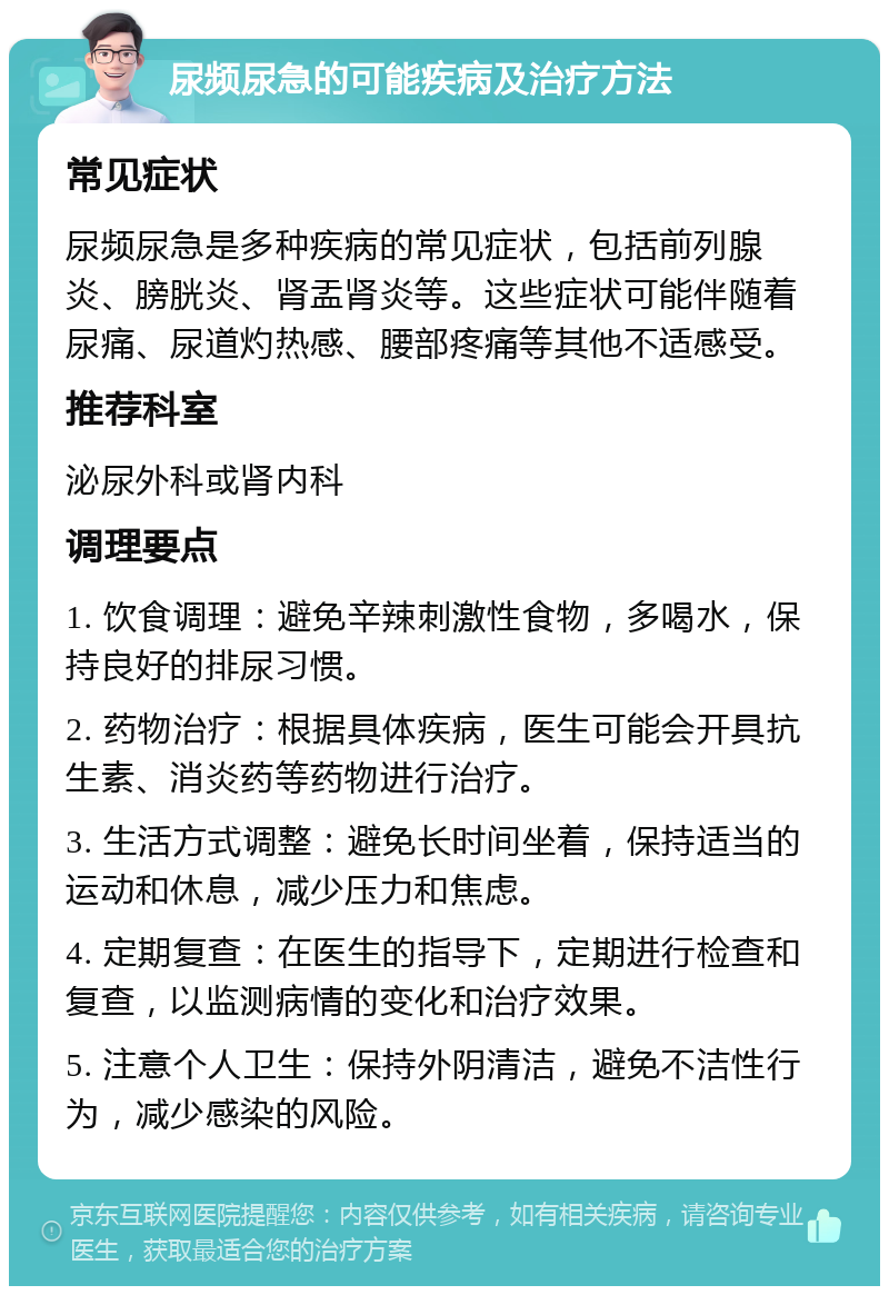 尿频尿急的可能疾病及治疗方法 常见症状 尿频尿急是多种疾病的常见症状，包括前列腺炎、膀胱炎、肾盂肾炎等。这些症状可能伴随着尿痛、尿道灼热感、腰部疼痛等其他不适感受。 推荐科室 泌尿外科或肾内科 调理要点 1. 饮食调理：避免辛辣刺激性食物，多喝水，保持良好的排尿习惯。 2. 药物治疗：根据具体疾病，医生可能会开具抗生素、消炎药等药物进行治疗。 3. 生活方式调整：避免长时间坐着，保持适当的运动和休息，减少压力和焦虑。 4. 定期复查：在医生的指导下，定期进行检查和复查，以监测病情的变化和治疗效果。 5. 注意个人卫生：保持外阴清洁，避免不洁性行为，减少感染的风险。