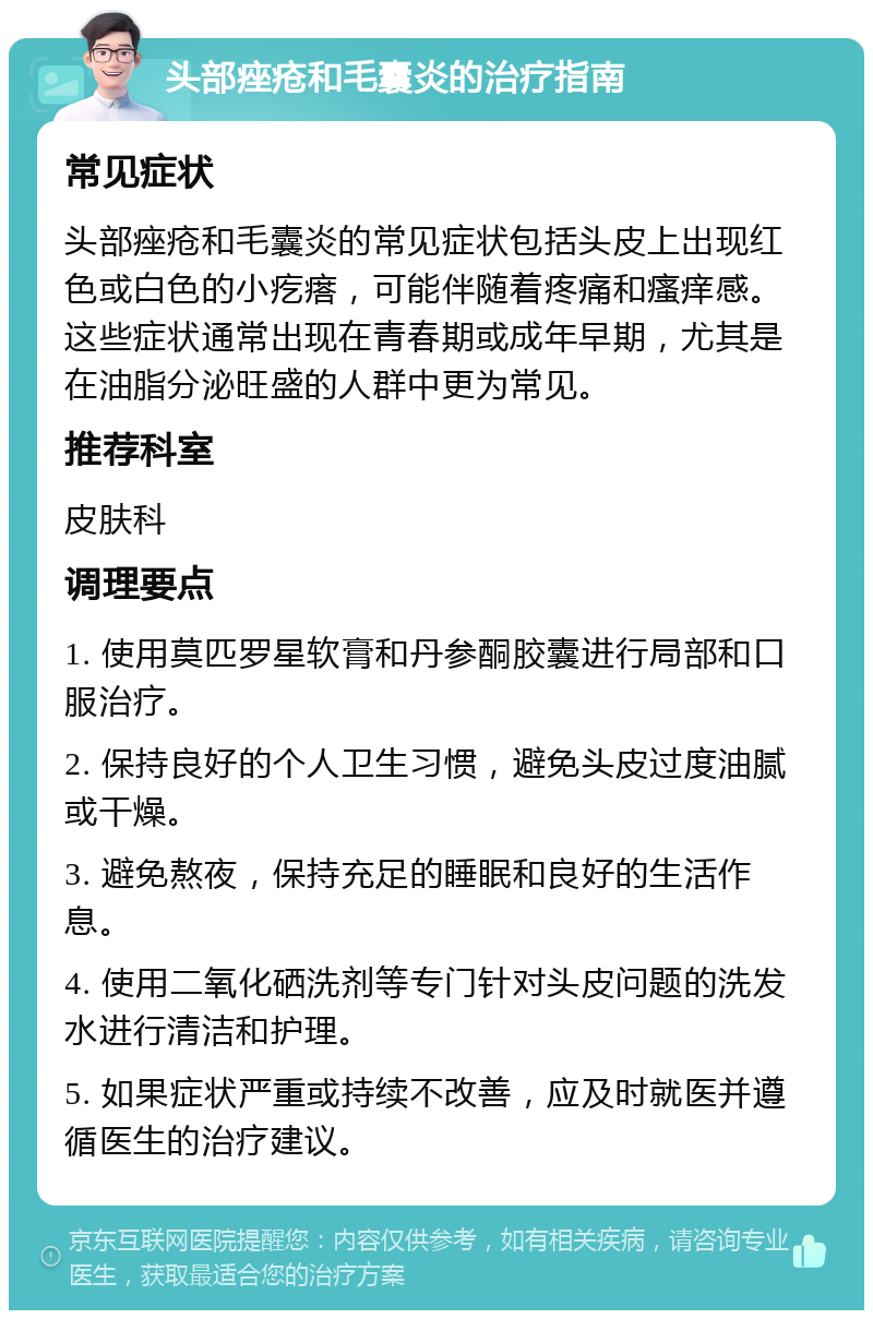 头部痤疮和毛囊炎的治疗指南 常见症状 头部痤疮和毛囊炎的常见症状包括头皮上出现红色或白色的小疙瘩，可能伴随着疼痛和瘙痒感。这些症状通常出现在青春期或成年早期，尤其是在油脂分泌旺盛的人群中更为常见。 推荐科室 皮肤科 调理要点 1. 使用莫匹罗星软膏和丹参酮胶囊进行局部和口服治疗。 2. 保持良好的个人卫生习惯，避免头皮过度油腻或干燥。 3. 避免熬夜，保持充足的睡眠和良好的生活作息。 4. 使用二氧化硒洗剂等专门针对头皮问题的洗发水进行清洁和护理。 5. 如果症状严重或持续不改善，应及时就医并遵循医生的治疗建议。