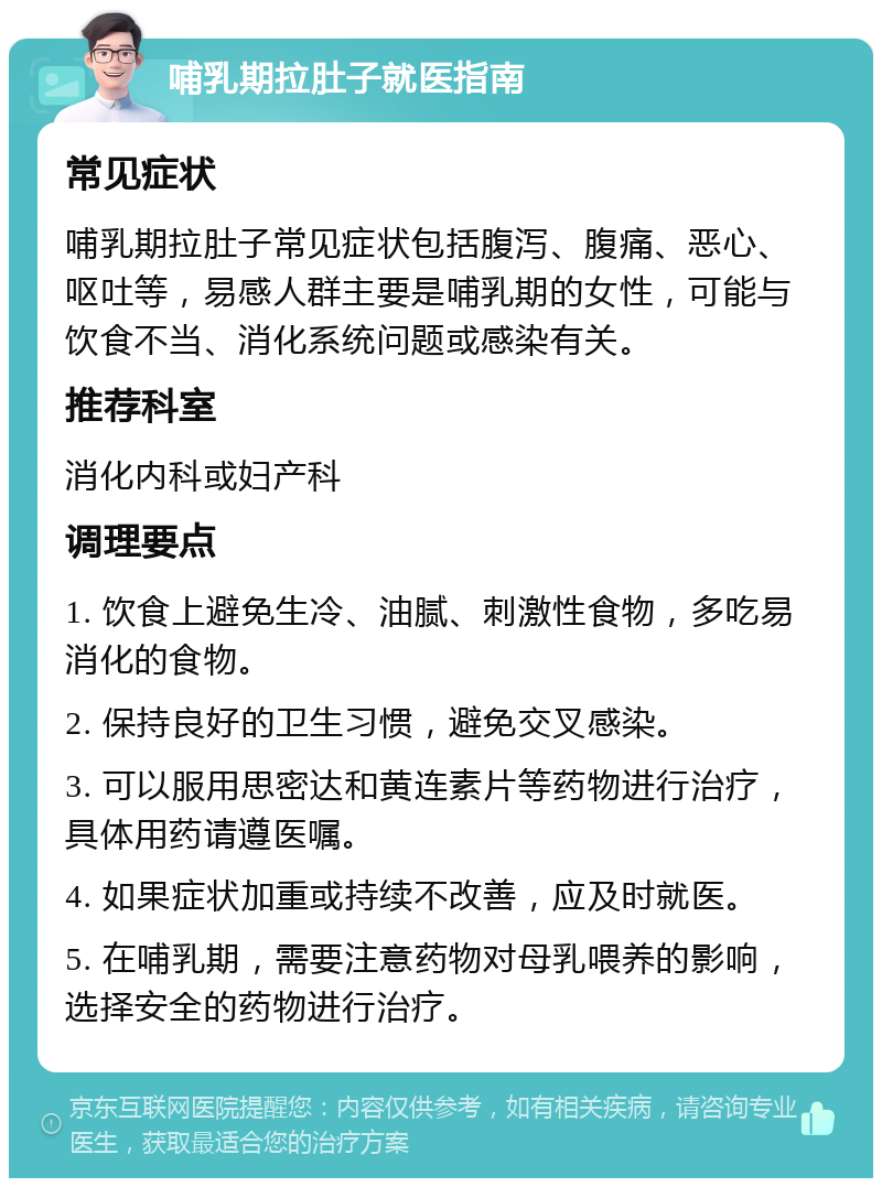 哺乳期拉肚子就医指南 常见症状 哺乳期拉肚子常见症状包括腹泻、腹痛、恶心、呕吐等，易感人群主要是哺乳期的女性，可能与饮食不当、消化系统问题或感染有关。 推荐科室 消化内科或妇产科 调理要点 1. 饮食上避免生冷、油腻、刺激性食物，多吃易消化的食物。 2. 保持良好的卫生习惯，避免交叉感染。 3. 可以服用思密达和黄连素片等药物进行治疗，具体用药请遵医嘱。 4. 如果症状加重或持续不改善，应及时就医。 5. 在哺乳期，需要注意药物对母乳喂养的影响，选择安全的药物进行治疗。