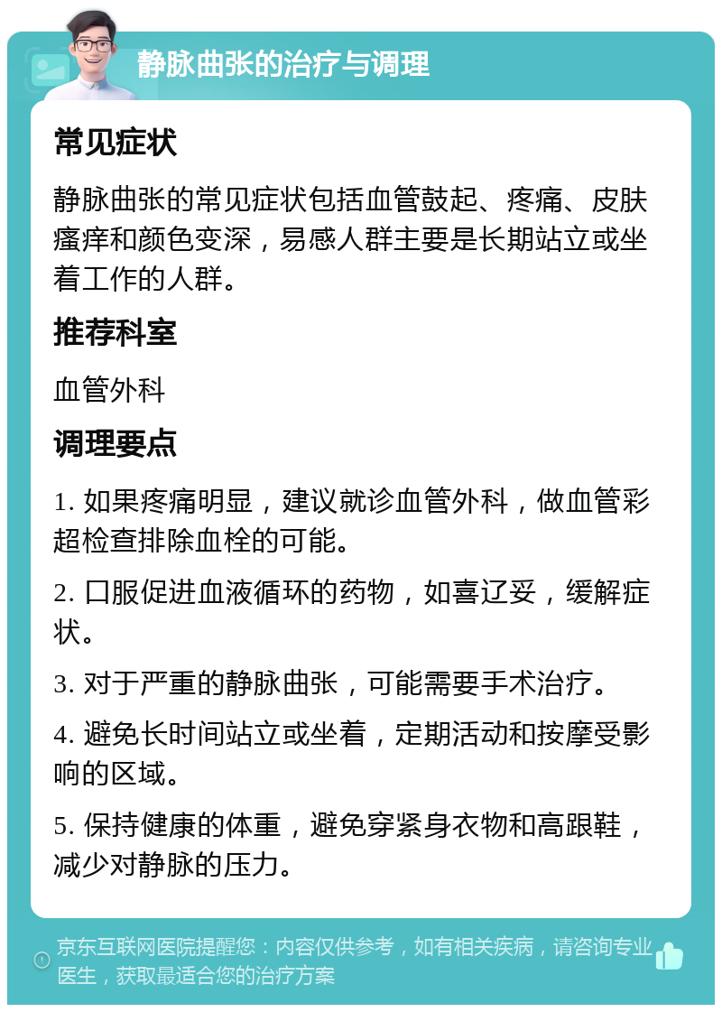 静脉曲张的治疗与调理 常见症状 静脉曲张的常见症状包括血管鼓起、疼痛、皮肤瘙痒和颜色变深，易感人群主要是长期站立或坐着工作的人群。 推荐科室 血管外科 调理要点 1. 如果疼痛明显，建议就诊血管外科，做血管彩超检查排除血栓的可能。 2. 口服促进血液循环的药物，如喜辽妥，缓解症状。 3. 对于严重的静脉曲张，可能需要手术治疗。 4. 避免长时间站立或坐着，定期活动和按摩受影响的区域。 5. 保持健康的体重，避免穿紧身衣物和高跟鞋，减少对静脉的压力。