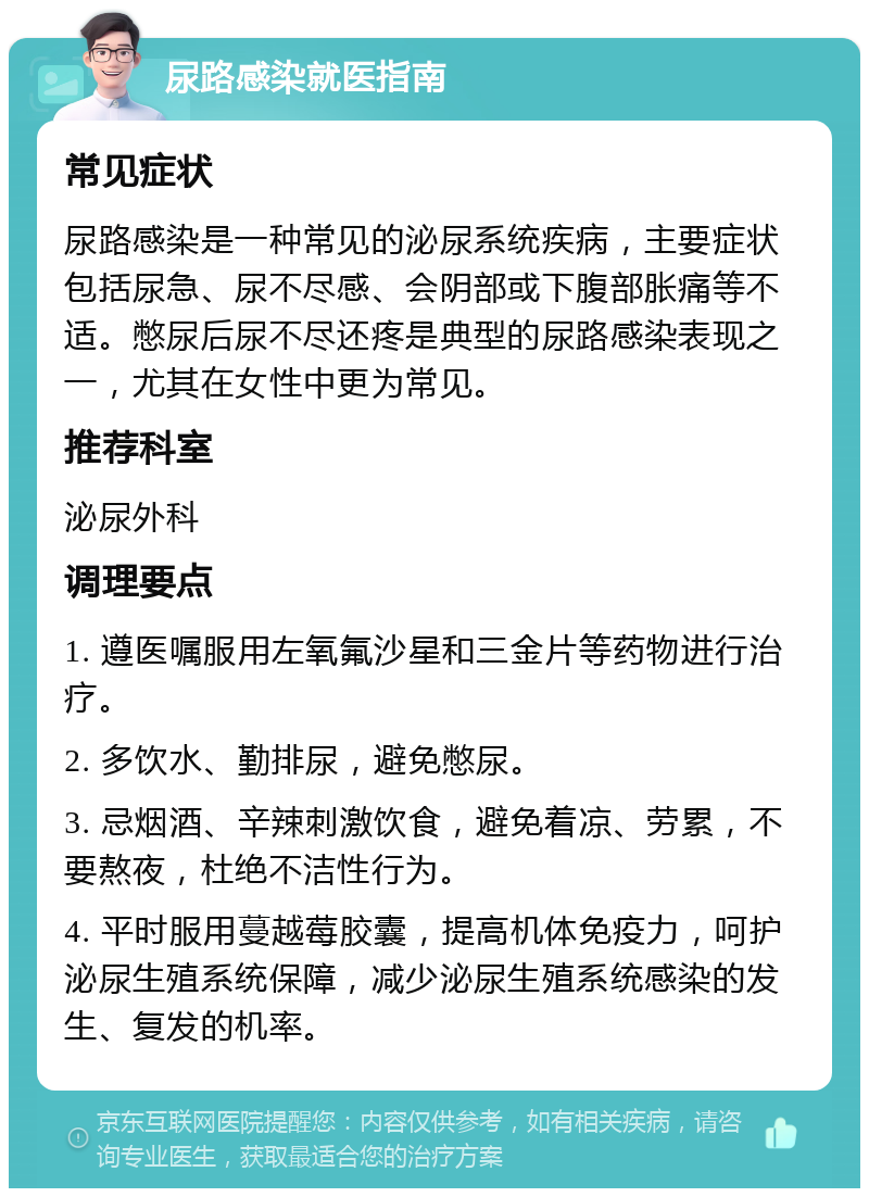 尿路感染就医指南 常见症状 尿路感染是一种常见的泌尿系统疾病，主要症状包括尿急、尿不尽感、会阴部或下腹部胀痛等不适。憋尿后尿不尽还疼是典型的尿路感染表现之一，尤其在女性中更为常见。 推荐科室 泌尿外科 调理要点 1. 遵医嘱服用左氧氟沙星和三金片等药物进行治疗。 2. 多饮水、勤排尿，避免憋尿。 3. 忌烟酒、辛辣刺激饮食，避免着凉、劳累，不要熬夜，杜绝不洁性行为。 4. 平时服用蔓越莓胶囊，提高机体免疫力，呵护泌尿生殖系统保障，减少泌尿生殖系统感染的发生、复发的机率。