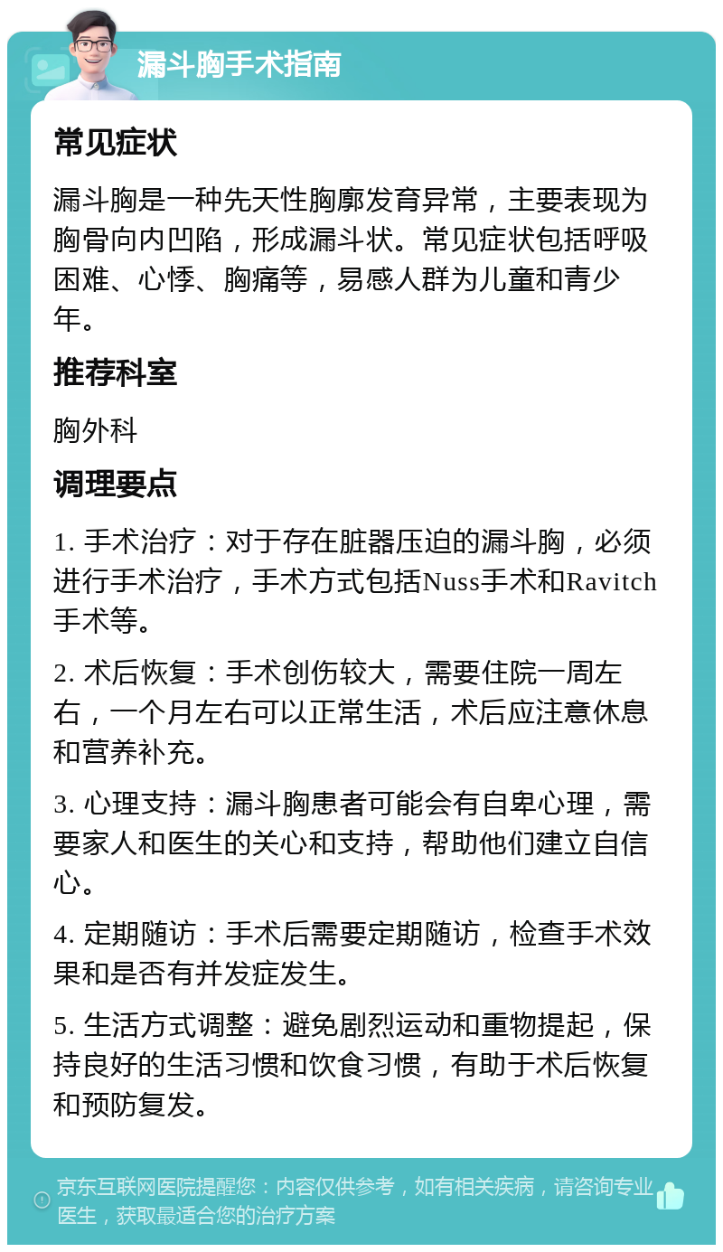 漏斗胸手术指南 常见症状 漏斗胸是一种先天性胸廓发育异常，主要表现为胸骨向内凹陷，形成漏斗状。常见症状包括呼吸困难、心悸、胸痛等，易感人群为儿童和青少年。 推荐科室 胸外科 调理要点 1. 手术治疗：对于存在脏器压迫的漏斗胸，必须进行手术治疗，手术方式包括Nuss手术和Ravitch手术等。 2. 术后恢复：手术创伤较大，需要住院一周左右，一个月左右可以正常生活，术后应注意休息和营养补充。 3. 心理支持：漏斗胸患者可能会有自卑心理，需要家人和医生的关心和支持，帮助他们建立自信心。 4. 定期随访：手术后需要定期随访，检查手术效果和是否有并发症发生。 5. 生活方式调整：避免剧烈运动和重物提起，保持良好的生活习惯和饮食习惯，有助于术后恢复和预防复发。