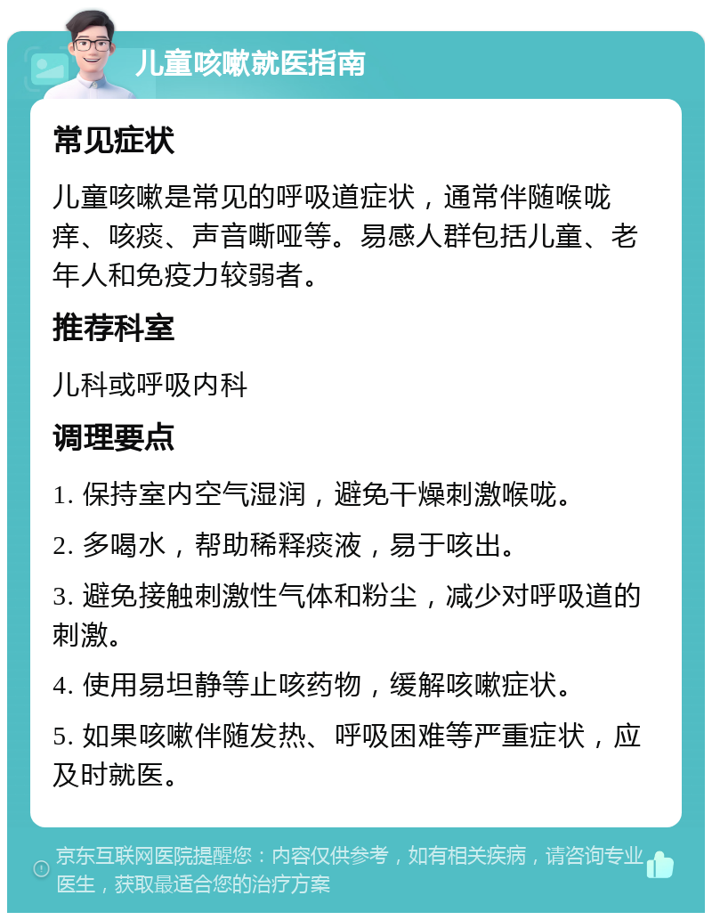 儿童咳嗽就医指南 常见症状 儿童咳嗽是常见的呼吸道症状，通常伴随喉咙痒、咳痰、声音嘶哑等。易感人群包括儿童、老年人和免疫力较弱者。 推荐科室 儿科或呼吸内科 调理要点 1. 保持室内空气湿润，避免干燥刺激喉咙。 2. 多喝水，帮助稀释痰液，易于咳出。 3. 避免接触刺激性气体和粉尘，减少对呼吸道的刺激。 4. 使用易坦静等止咳药物，缓解咳嗽症状。 5. 如果咳嗽伴随发热、呼吸困难等严重症状，应及时就医。