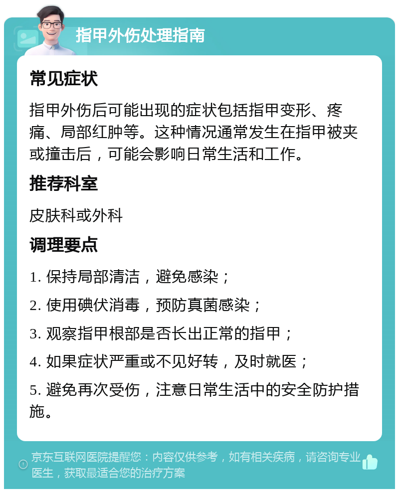 指甲外伤处理指南 常见症状 指甲外伤后可能出现的症状包括指甲变形、疼痛、局部红肿等。这种情况通常发生在指甲被夹或撞击后，可能会影响日常生活和工作。 推荐科室 皮肤科或外科 调理要点 1. 保持局部清洁，避免感染； 2. 使用碘伏消毒，预防真菌感染； 3. 观察指甲根部是否长出正常的指甲； 4. 如果症状严重或不见好转，及时就医； 5. 避免再次受伤，注意日常生活中的安全防护措施。