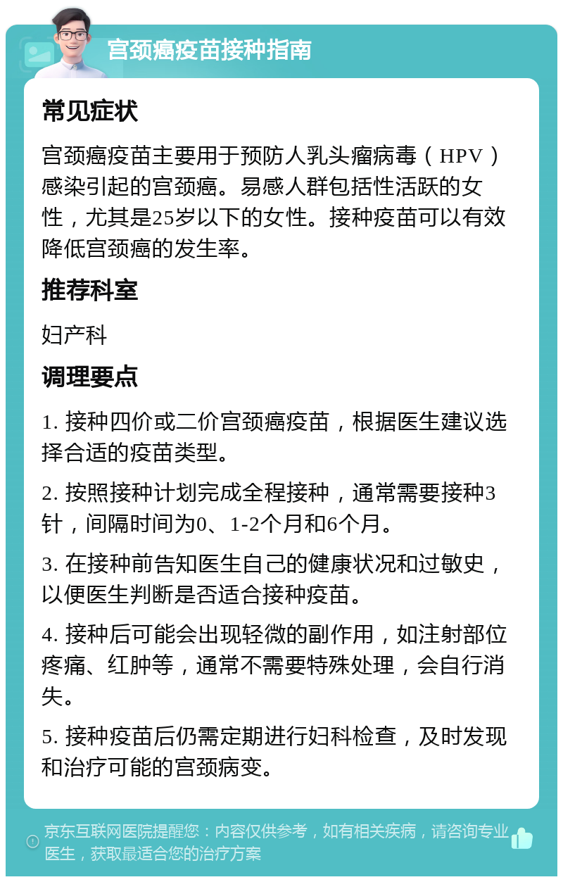 宫颈癌疫苗接种指南 常见症状 宫颈癌疫苗主要用于预防人乳头瘤病毒（HPV）感染引起的宫颈癌。易感人群包括性活跃的女性，尤其是25岁以下的女性。接种疫苗可以有效降低宫颈癌的发生率。 推荐科室 妇产科 调理要点 1. 接种四价或二价宫颈癌疫苗，根据医生建议选择合适的疫苗类型。 2. 按照接种计划完成全程接种，通常需要接种3针，间隔时间为0、1-2个月和6个月。 3. 在接种前告知医生自己的健康状况和过敏史，以便医生判断是否适合接种疫苗。 4. 接种后可能会出现轻微的副作用，如注射部位疼痛、红肿等，通常不需要特殊处理，会自行消失。 5. 接种疫苗后仍需定期进行妇科检查，及时发现和治疗可能的宫颈病变。