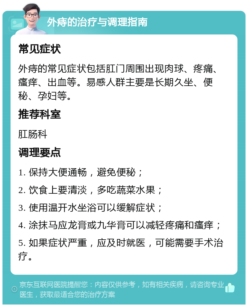 外痔的治疗与调理指南 常见症状 外痔的常见症状包括肛门周围出现肉球、疼痛、瘙痒、出血等。易感人群主要是长期久坐、便秘、孕妇等。 推荐科室 肛肠科 调理要点 1. 保持大便通畅，避免便秘； 2. 饮食上要清淡，多吃蔬菜水果； 3. 使用温开水坐浴可以缓解症状； 4. 涂抹马应龙膏或九华膏可以减轻疼痛和瘙痒； 5. 如果症状严重，应及时就医，可能需要手术治疗。