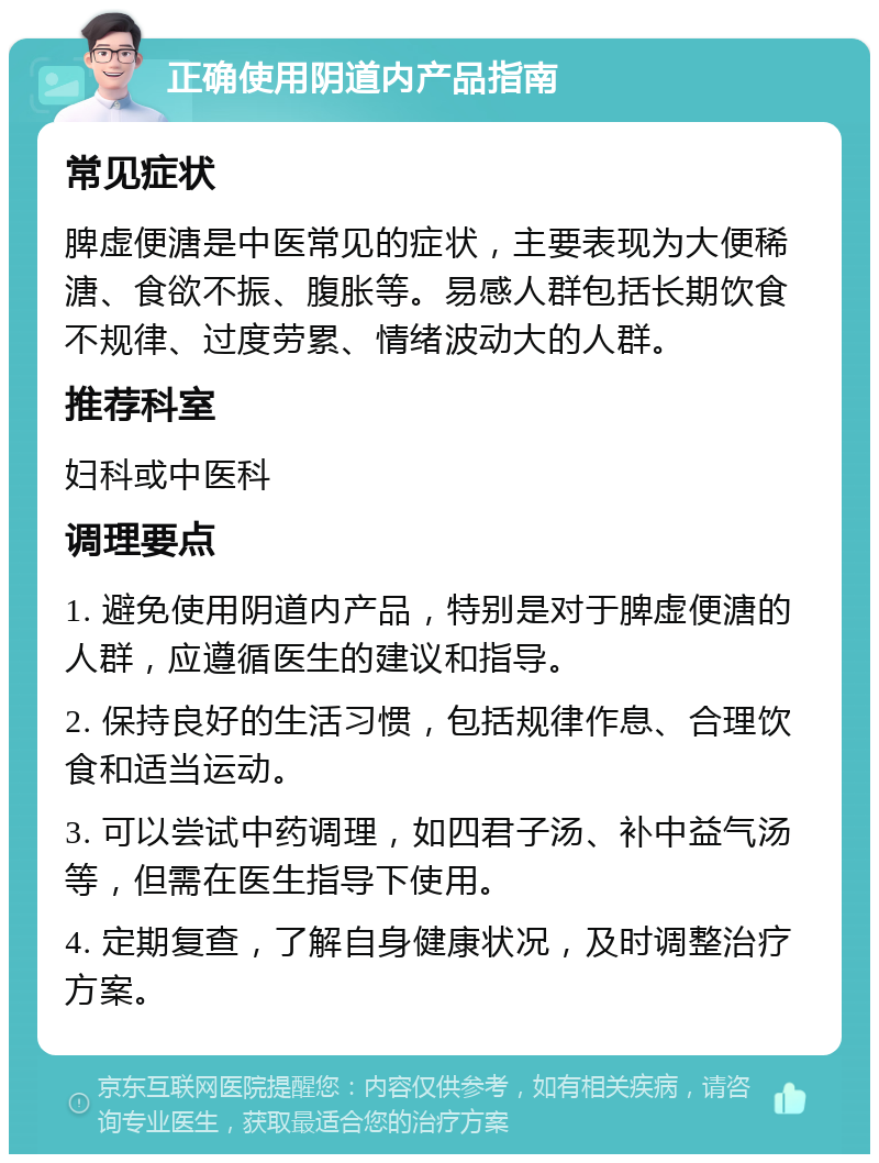 正确使用阴道内产品指南 常见症状 脾虚便溏是中医常见的症状，主要表现为大便稀溏、食欲不振、腹胀等。易感人群包括长期饮食不规律、过度劳累、情绪波动大的人群。 推荐科室 妇科或中医科 调理要点 1. 避免使用阴道内产品，特别是对于脾虚便溏的人群，应遵循医生的建议和指导。 2. 保持良好的生活习惯，包括规律作息、合理饮食和适当运动。 3. 可以尝试中药调理，如四君子汤、补中益气汤等，但需在医生指导下使用。 4. 定期复查，了解自身健康状况，及时调整治疗方案。