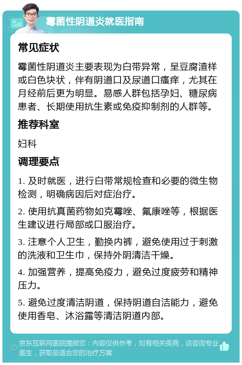 霉菌性阴道炎就医指南 常见症状 霉菌性阴道炎主要表现为白带异常，呈豆腐渣样或白色块状，伴有阴道口及尿道口瘙痒，尤其在月经前后更为明显。易感人群包括孕妇、糖尿病患者、长期使用抗生素或免疫抑制剂的人群等。 推荐科室 妇科 调理要点 1. 及时就医，进行白带常规检查和必要的微生物检测，明确病因后对症治疗。 2. 使用抗真菌药物如克霉唑、氟康唑等，根据医生建议进行局部或口服治疗。 3. 注意个人卫生，勤换内裤，避免使用过于刺激的洗液和卫生巾，保持外阴清洁干燥。 4. 加强营养，提高免疫力，避免过度疲劳和精神压力。 5. 避免过度清洁阴道，保持阴道自洁能力，避免使用香皂、沐浴露等清洁阴道内部。