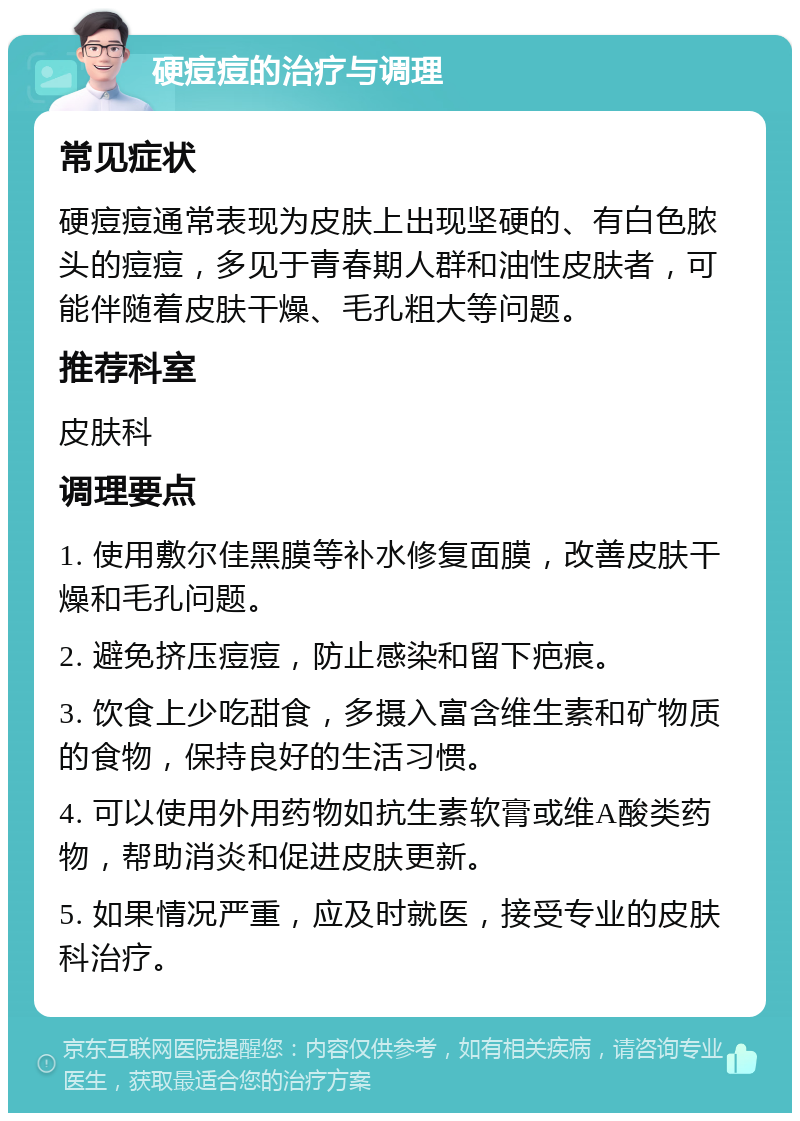 硬痘痘的治疗与调理 常见症状 硬痘痘通常表现为皮肤上出现坚硬的、有白色脓头的痘痘，多见于青春期人群和油性皮肤者，可能伴随着皮肤干燥、毛孔粗大等问题。 推荐科室 皮肤科 调理要点 1. 使用敷尔佳黑膜等补水修复面膜，改善皮肤干燥和毛孔问题。 2. 避免挤压痘痘，防止感染和留下疤痕。 3. 饮食上少吃甜食，多摄入富含维生素和矿物质的食物，保持良好的生活习惯。 4. 可以使用外用药物如抗生素软膏或维A酸类药物，帮助消炎和促进皮肤更新。 5. 如果情况严重，应及时就医，接受专业的皮肤科治疗。