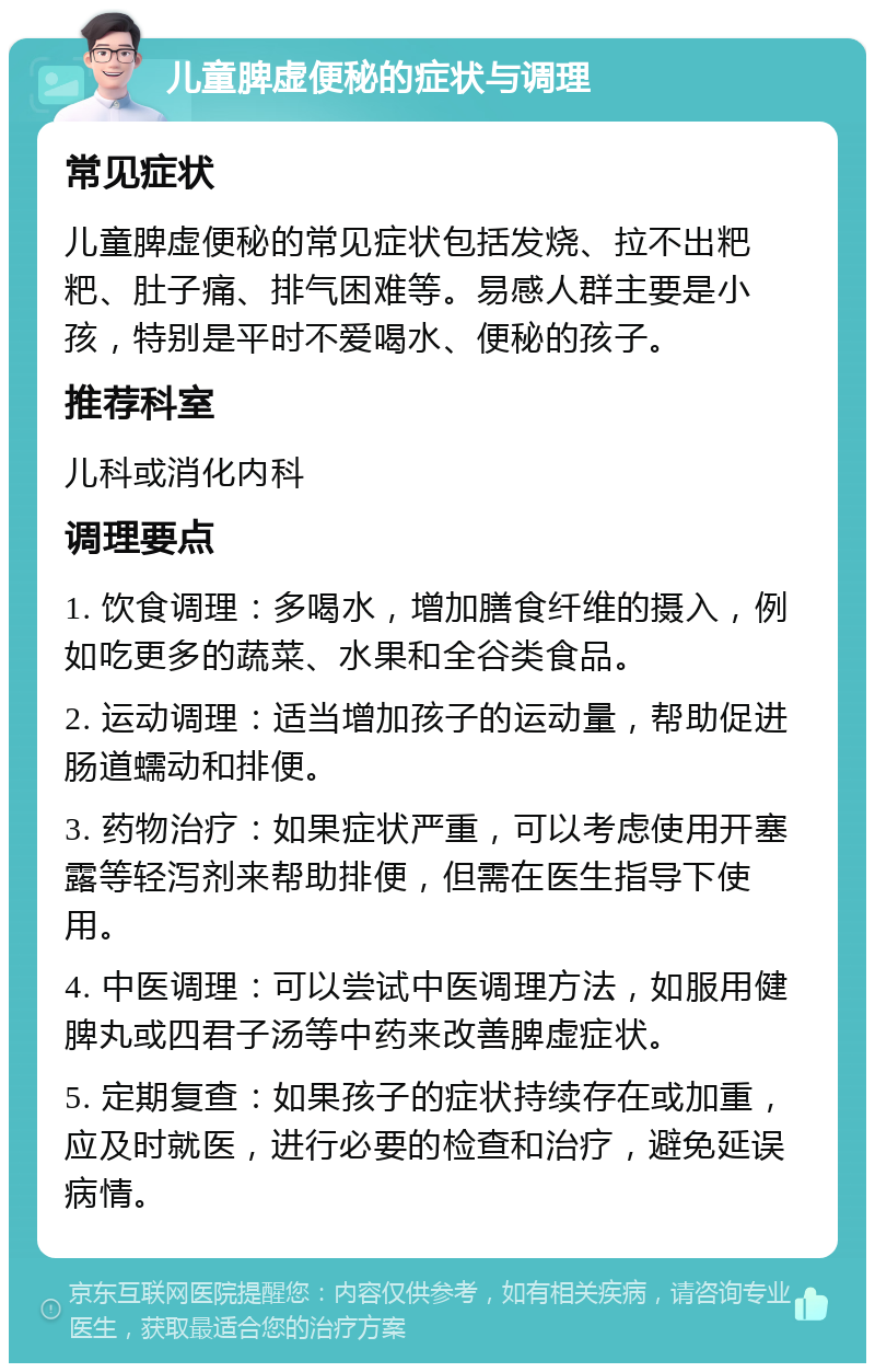 儿童脾虚便秘的症状与调理 常见症状 儿童脾虚便秘的常见症状包括发烧、拉不出粑粑、肚子痛、排气困难等。易感人群主要是小孩，特别是平时不爱喝水、便秘的孩子。 推荐科室 儿科或消化内科 调理要点 1. 饮食调理：多喝水，增加膳食纤维的摄入，例如吃更多的蔬菜、水果和全谷类食品。 2. 运动调理：适当增加孩子的运动量，帮助促进肠道蠕动和排便。 3. 药物治疗：如果症状严重，可以考虑使用开塞露等轻泻剂来帮助排便，但需在医生指导下使用。 4. 中医调理：可以尝试中医调理方法，如服用健脾丸或四君子汤等中药来改善脾虚症状。 5. 定期复查：如果孩子的症状持续存在或加重，应及时就医，进行必要的检查和治疗，避免延误病情。