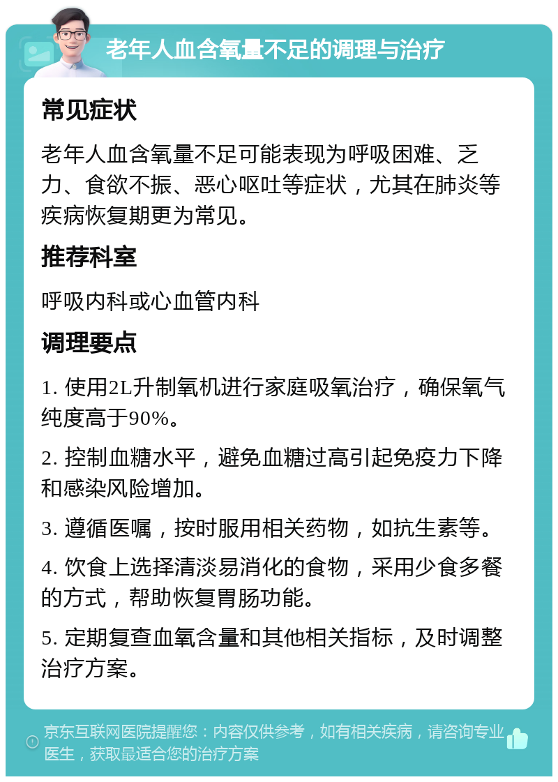 老年人血含氧量不足的调理与治疗 常见症状 老年人血含氧量不足可能表现为呼吸困难、乏力、食欲不振、恶心呕吐等症状，尤其在肺炎等疾病恢复期更为常见。 推荐科室 呼吸内科或心血管内科 调理要点 1. 使用2L升制氧机进行家庭吸氧治疗，确保氧气纯度高于90%。 2. 控制血糖水平，避免血糖过高引起免疫力下降和感染风险增加。 3. 遵循医嘱，按时服用相关药物，如抗生素等。 4. 饮食上选择清淡易消化的食物，采用少食多餐的方式，帮助恢复胃肠功能。 5. 定期复查血氧含量和其他相关指标，及时调整治疗方案。