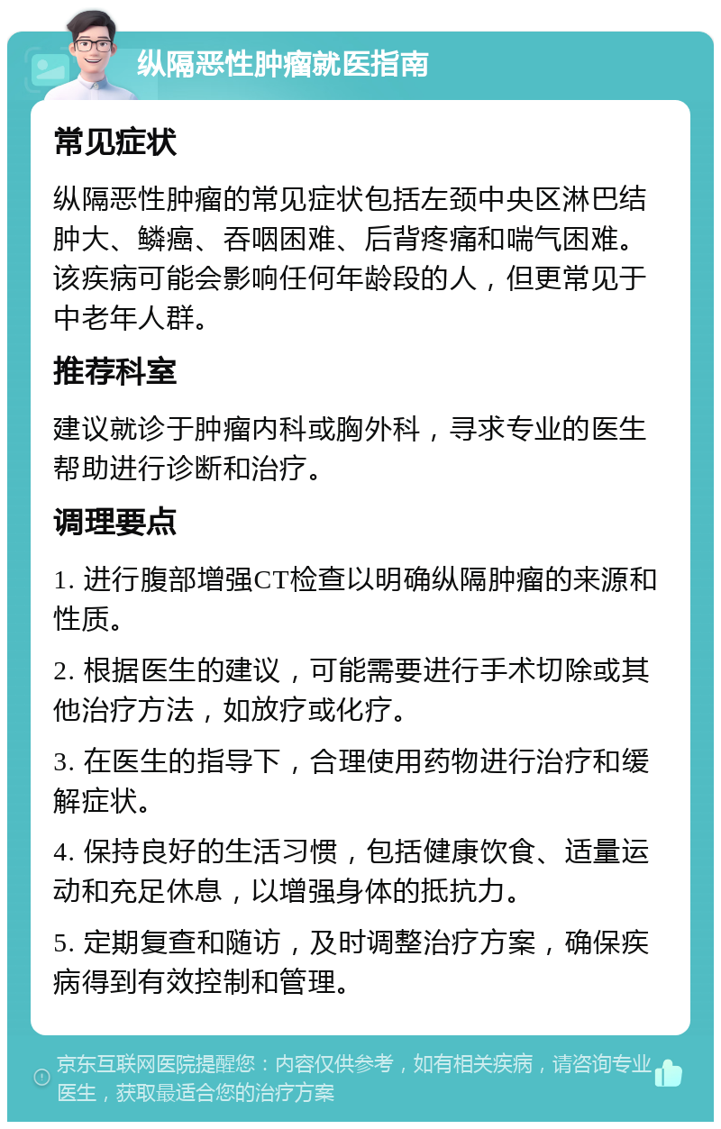 纵隔恶性肿瘤就医指南 常见症状 纵隔恶性肿瘤的常见症状包括左颈中央区淋巴结肿大、鳞癌、吞咽困难、后背疼痛和喘气困难。该疾病可能会影响任何年龄段的人，但更常见于中老年人群。 推荐科室 建议就诊于肿瘤内科或胸外科，寻求专业的医生帮助进行诊断和治疗。 调理要点 1. 进行腹部增强CT检查以明确纵隔肿瘤的来源和性质。 2. 根据医生的建议，可能需要进行手术切除或其他治疗方法，如放疗或化疗。 3. 在医生的指导下，合理使用药物进行治疗和缓解症状。 4. 保持良好的生活习惯，包括健康饮食、适量运动和充足休息，以增强身体的抵抗力。 5. 定期复查和随访，及时调整治疗方案，确保疾病得到有效控制和管理。