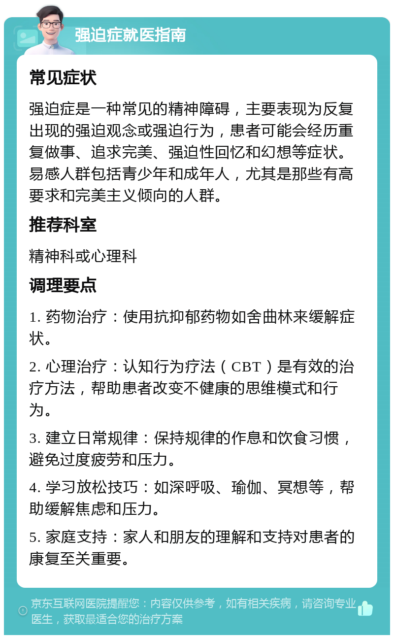 强迫症就医指南 常见症状 强迫症是一种常见的精神障碍，主要表现为反复出现的强迫观念或强迫行为，患者可能会经历重复做事、追求完美、强迫性回忆和幻想等症状。易感人群包括青少年和成年人，尤其是那些有高要求和完美主义倾向的人群。 推荐科室 精神科或心理科 调理要点 1. 药物治疗：使用抗抑郁药物如舍曲林来缓解症状。 2. 心理治疗：认知行为疗法（CBT）是有效的治疗方法，帮助患者改变不健康的思维模式和行为。 3. 建立日常规律：保持规律的作息和饮食习惯，避免过度疲劳和压力。 4. 学习放松技巧：如深呼吸、瑜伽、冥想等，帮助缓解焦虑和压力。 5. 家庭支持：家人和朋友的理解和支持对患者的康复至关重要。