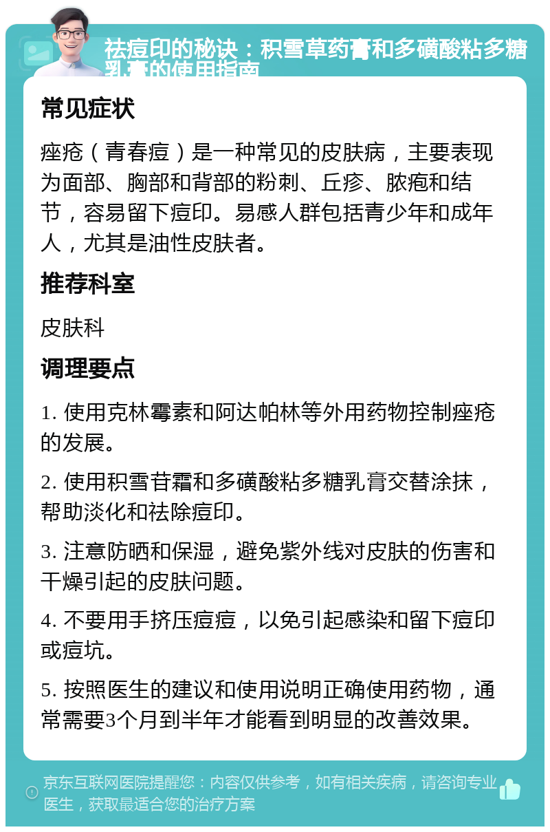 祛痘印的秘诀：积雪草药膏和多磺酸粘多糖乳膏的使用指南 常见症状 痤疮（青春痘）是一种常见的皮肤病，主要表现为面部、胸部和背部的粉刺、丘疹、脓疱和结节，容易留下痘印。易感人群包括青少年和成年人，尤其是油性皮肤者。 推荐科室 皮肤科 调理要点 1. 使用克林霉素和阿达帕林等外用药物控制痤疮的发展。 2. 使用积雪苷霜和多磺酸粘多糖乳膏交替涂抹，帮助淡化和祛除痘印。 3. 注意防晒和保湿，避免紫外线对皮肤的伤害和干燥引起的皮肤问题。 4. 不要用手挤压痘痘，以免引起感染和留下痘印或痘坑。 5. 按照医生的建议和使用说明正确使用药物，通常需要3个月到半年才能看到明显的改善效果。