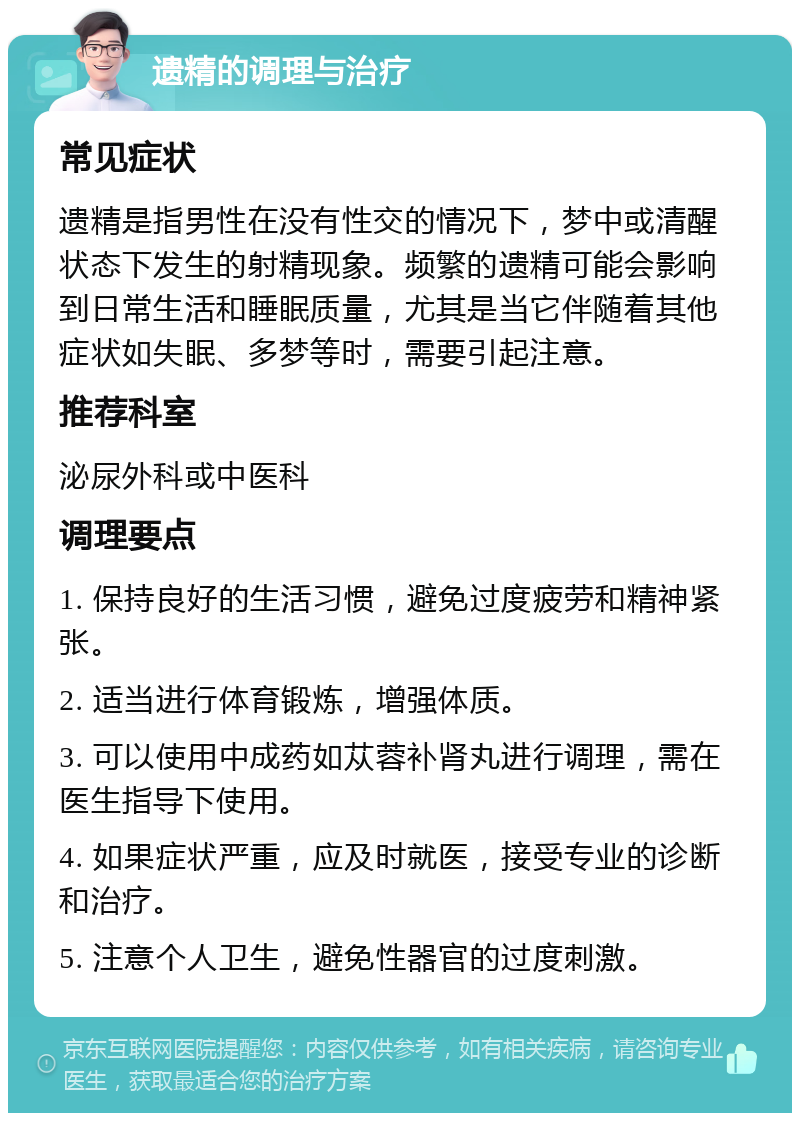 遗精的调理与治疗 常见症状 遗精是指男性在没有性交的情况下，梦中或清醒状态下发生的射精现象。频繁的遗精可能会影响到日常生活和睡眠质量，尤其是当它伴随着其他症状如失眠、多梦等时，需要引起注意。 推荐科室 泌尿外科或中医科 调理要点 1. 保持良好的生活习惯，避免过度疲劳和精神紧张。 2. 适当进行体育锻炼，增强体质。 3. 可以使用中成药如苁蓉补肾丸进行调理，需在医生指导下使用。 4. 如果症状严重，应及时就医，接受专业的诊断和治疗。 5. 注意个人卫生，避免性器官的过度刺激。