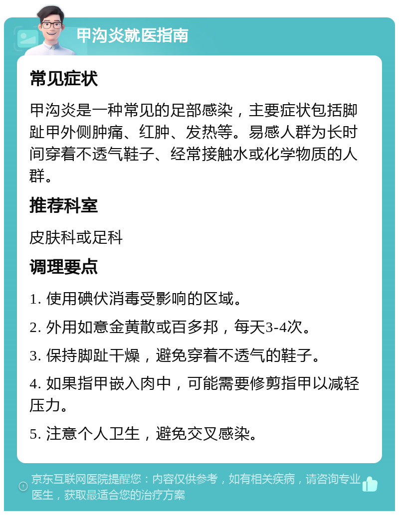 甲沟炎就医指南 常见症状 甲沟炎是一种常见的足部感染，主要症状包括脚趾甲外侧肿痛、红肿、发热等。易感人群为长时间穿着不透气鞋子、经常接触水或化学物质的人群。 推荐科室 皮肤科或足科 调理要点 1. 使用碘伏消毒受影响的区域。 2. 外用如意金黄散或百多邦，每天3-4次。 3. 保持脚趾干燥，避免穿着不透气的鞋子。 4. 如果指甲嵌入肉中，可能需要修剪指甲以减轻压力。 5. 注意个人卫生，避免交叉感染。