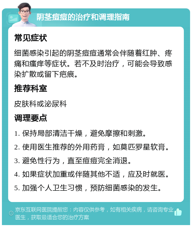 阴茎痘痘的治疗和调理指南 常见症状 细菌感染引起的阴茎痘痘通常会伴随着红肿、疼痛和瘙痒等症状。若不及时治疗，可能会导致感染扩散或留下疤痕。 推荐科室 皮肤科或泌尿科 调理要点 1. 保持局部清洁干燥，避免摩擦和刺激。 2. 使用医生推荐的外用药膏，如莫匹罗星软膏。 3. 避免性行为，直至痘痘完全消退。 4. 如果症状加重或伴随其他不适，应及时就医。 5. 加强个人卫生习惯，预防细菌感染的发生。